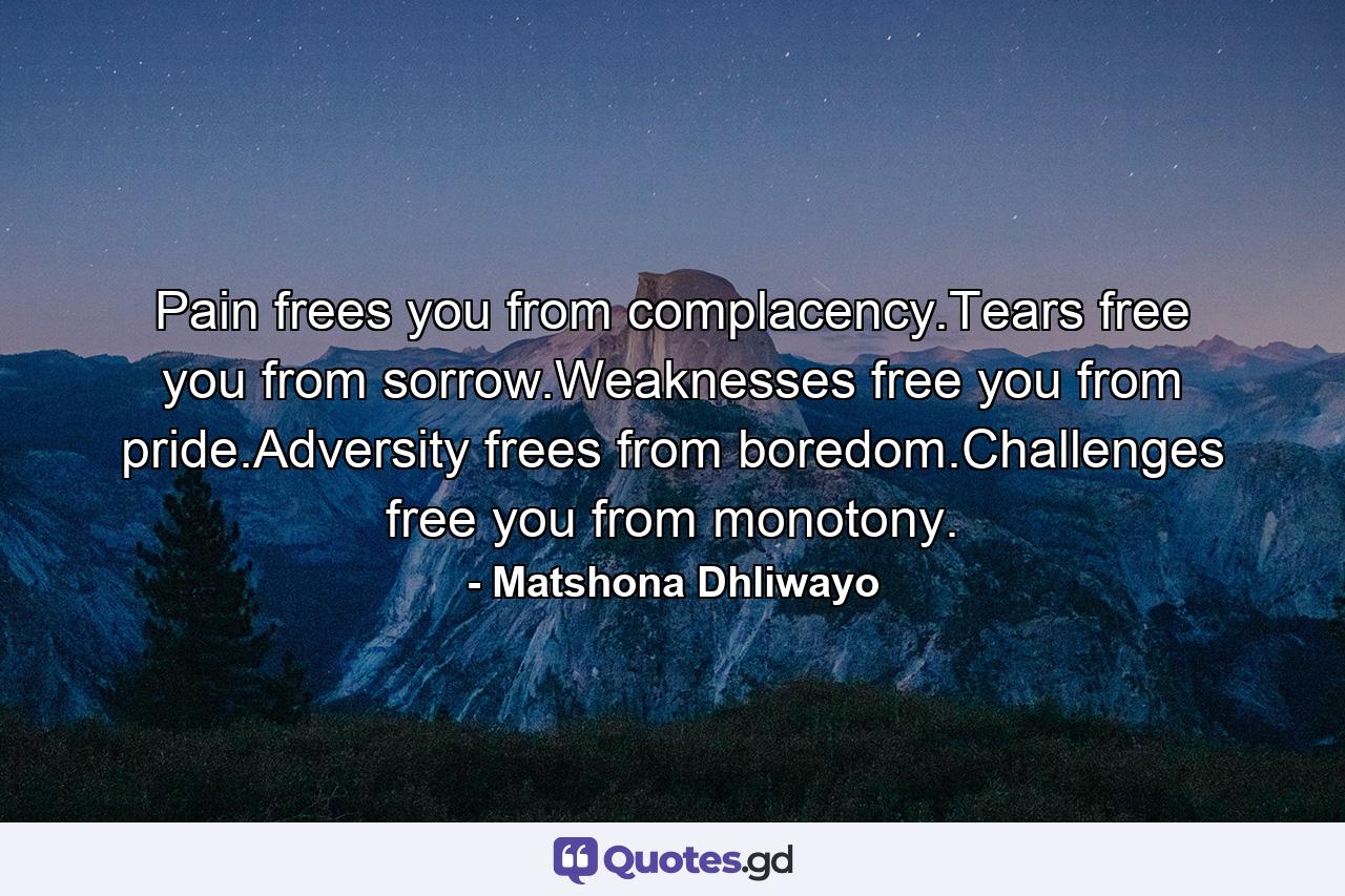 Pain frees you from complacency.Tears free you from sorrow.Weaknesses free you from pride.Adversity frees from boredom.Challenges free you from monotony. - Quote by Matshona Dhliwayo