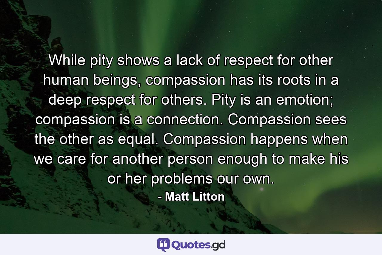 While pity shows a lack of respect for other human beings, compassion has its roots in a deep respect for others. Pity is an emotion; compassion is a connection. Compassion sees the other as equal. Compassion happens when we care for another person enough to make his or her problems our own. - Quote by Matt Litton