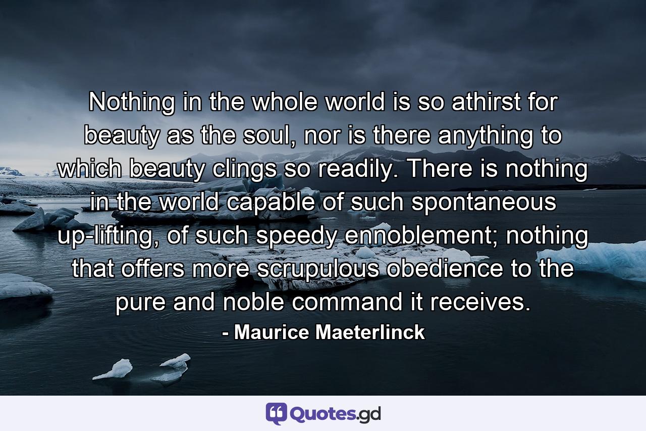 Nothing in the whole world is so athirst for beauty as the soul, nor is there anything to which beauty clings so readily. There is nothing in the world capable of such spontaneous up-lifting, of such speedy ennoblement; nothing that offers more scrupulous obedience to the pure and noble command it receives. - Quote by Maurice Maeterlinck