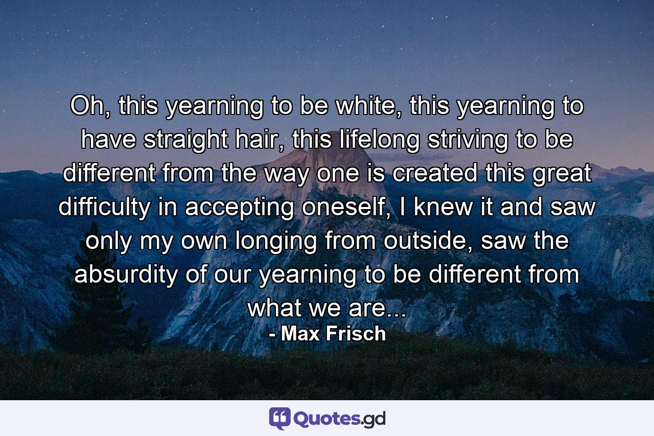 Oh, this yearning to be white, this yearning to have straight hair, this lifelong striving to be different from the way one is created this great difficulty in accepting oneself, I knew it and saw only my own longing from outside, saw the absurdity of our yearning to be different from what we are... - Quote by Max Frisch