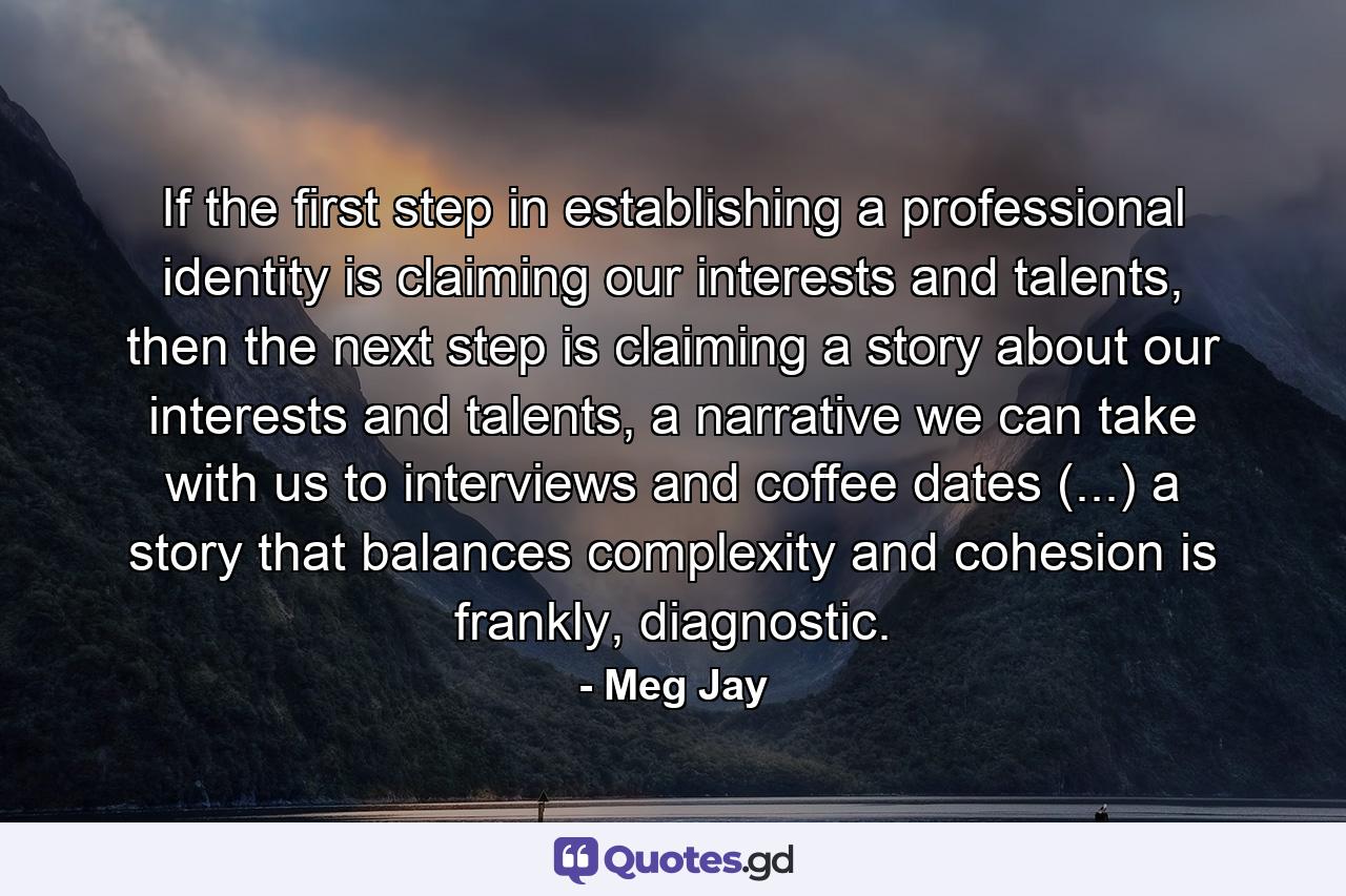 If the first step in establishing a professional identity is claiming our interests and talents, then the next step is claiming a story about our interests and talents, a narrative we can take with us to interviews and coffee dates (...) a story that balances complexity and cohesion is frankly, diagnostic. - Quote by Meg Jay