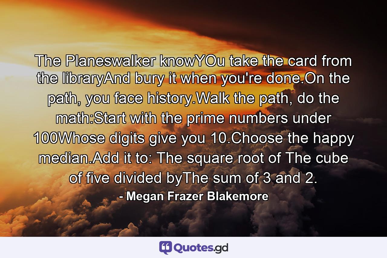 The Planeswalker knowYOu take the card from the libraryAnd bury it when you're done.On the path, you face history.Walk the path, do the math:Start with the prime numbers under 100Whose digits give you 10.Choose the happy median.Add it to: The square root of The cube of five divided byThe sum of 3 and 2. - Quote by Megan Frazer Blakemore