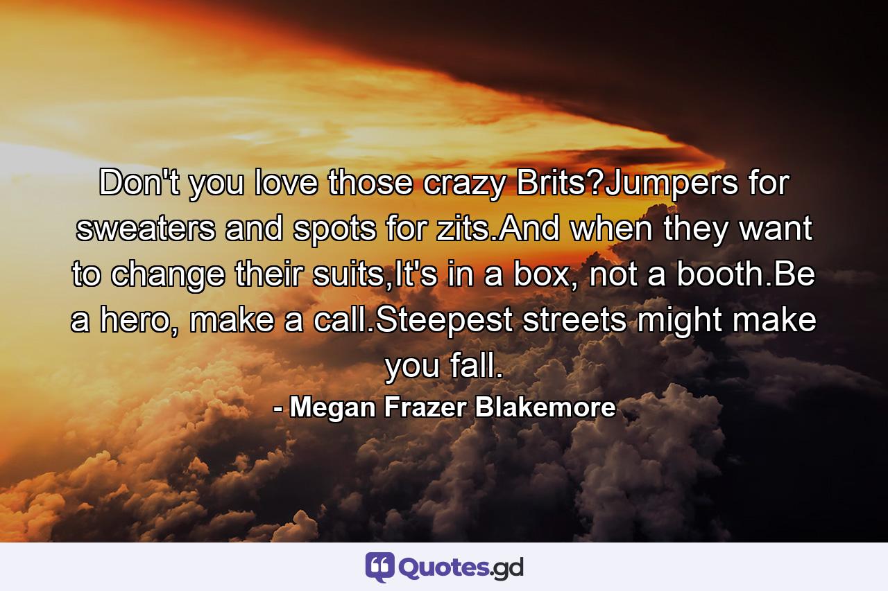 Don't you love those crazy Brits?Jumpers for sweaters and spots for zits.And when they want to change their suits,It's in a box, not a booth.Be a hero, make a call.Steepest streets might make you fall. - Quote by Megan Frazer Blakemore