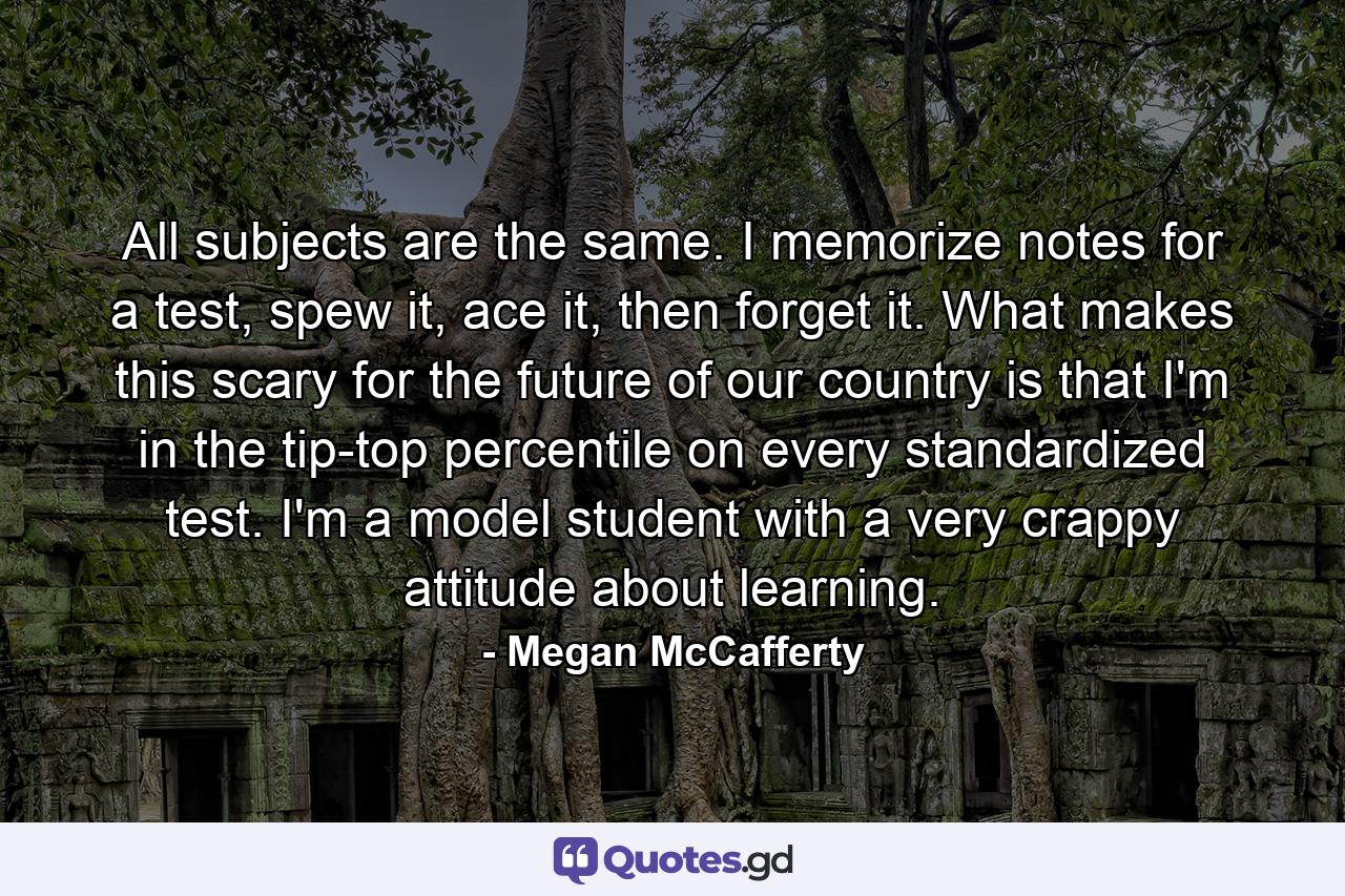 All subjects are the same. I memorize notes for a test, spew it, ace it, then forget it. What makes this scary for the future of our country is that I'm in the tip-top percentile on every standardized test. I'm a model student with a very crappy attitude about learning. - Quote by Megan McCafferty