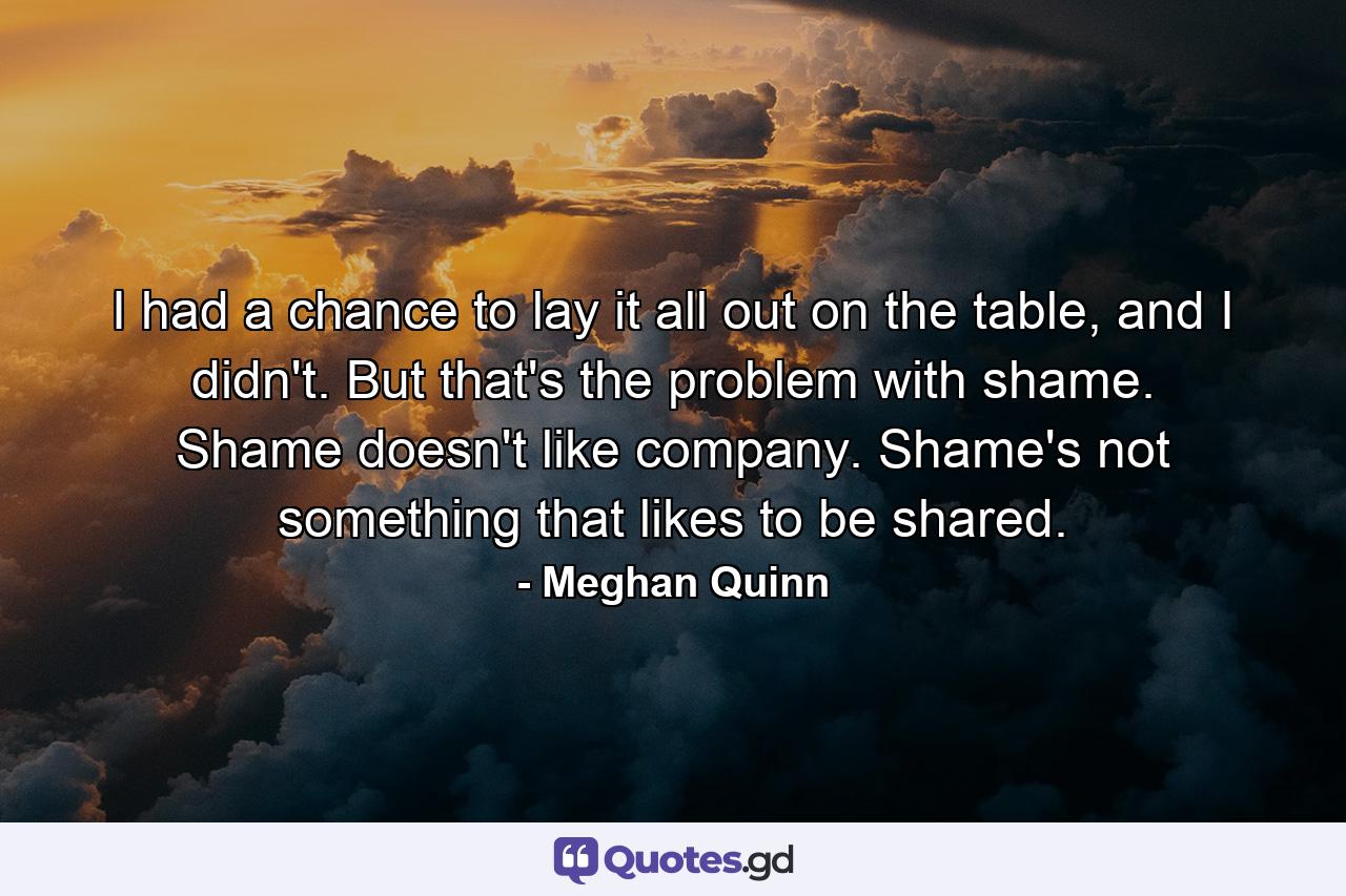 I had a chance to lay it all out on the table, and I didn't. But that's the problem with shame. Shame doesn't like company. Shame's not something that likes to be shared. - Quote by Meghan Quinn