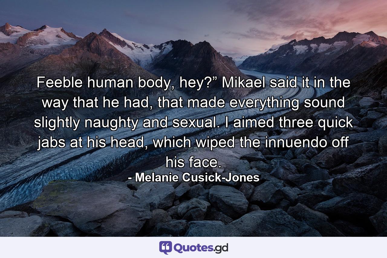 Feeble human body, hey?” Mikael said it in the way that he had, that made everything sound slightly naughty and sexual. I aimed three quick jabs at his head, which wiped the innuendo off his face. - Quote by Melanie Cusick-Jones