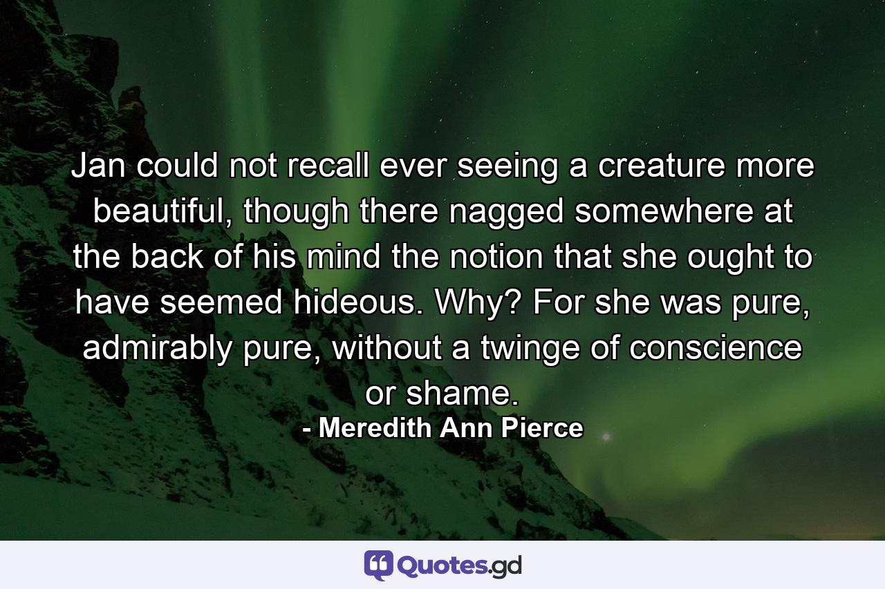 Jan could not recall ever seeing a creature more beautiful, though there nagged somewhere at the back of his mind the notion that she ought to have seemed hideous. Why? For she was pure, admirably pure, without a twinge of conscience or shame. - Quote by Meredith Ann Pierce