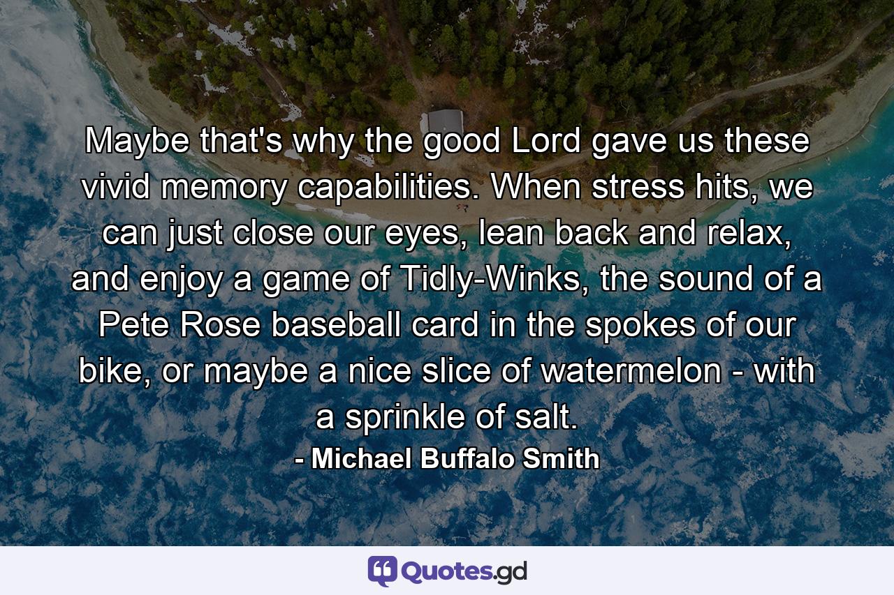 Maybe that's why the good Lord gave us these vivid memory capabilities. When stress hits, we can just close our eyes, lean back and relax, and enjoy a game of Tidly-Winks, the sound of a Pete Rose baseball card in the spokes of our bike, or maybe a nice slice of watermelon - with a sprinkle of salt. - Quote by Michael Buffalo Smith