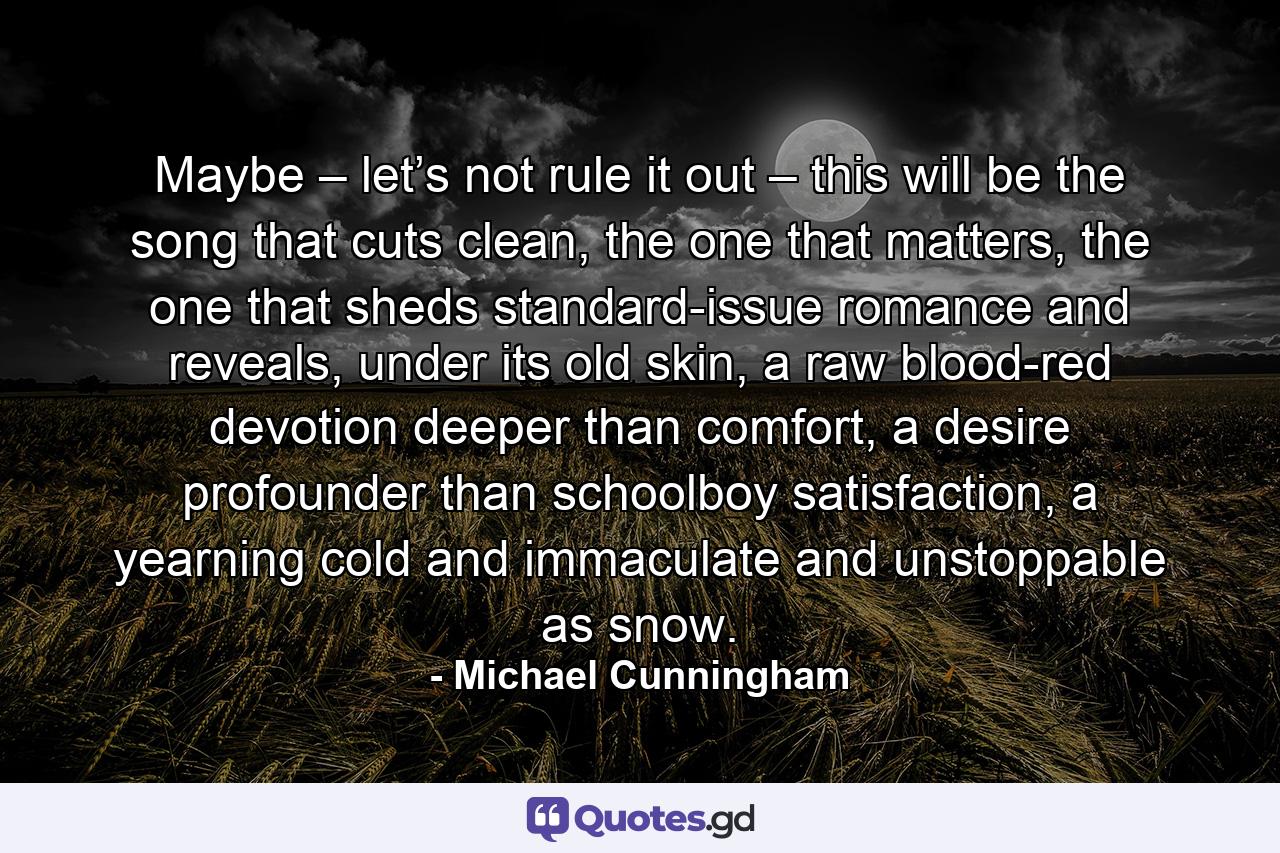 Maybe – let’s not rule it out – this will be the song that cuts clean, the one that matters, the one that sheds standard-issue romance and reveals, under its old skin, a raw blood-red devotion deeper than comfort, a desire profounder than schoolboy satisfaction, a yearning cold and immaculate and unstoppable as snow. - Quote by Michael Cunningham