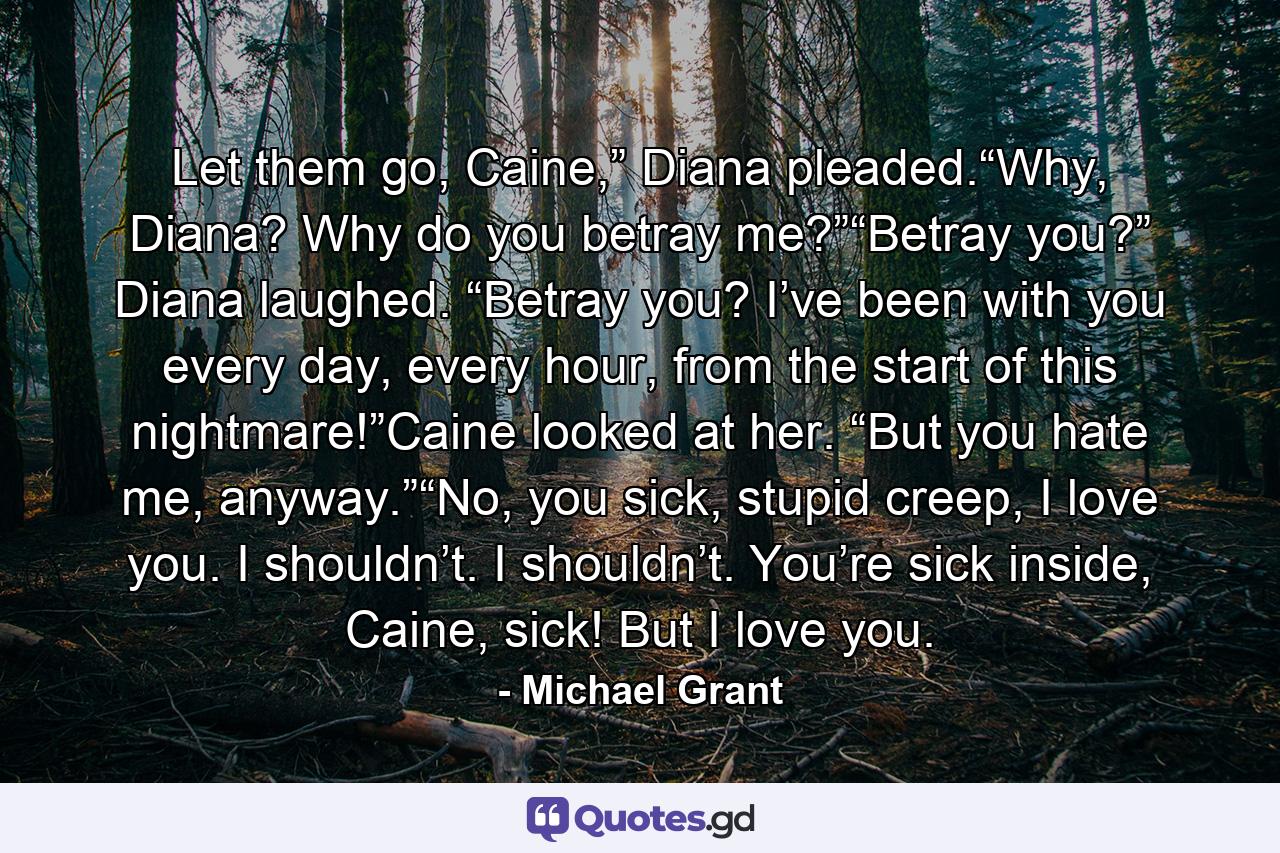 Let them go, Caine,” Diana pleaded.“Why, Diana? Why do you betray me?”“Betray you?” Diana laughed. “Betray you? I’ve been with you every day, every hour, from the start of this nightmare!”Caine looked at her. “But you hate me, anyway.”“No, you sick, stupid creep, I love you. I shouldn’t. I shouldn’t. You’re sick inside, Caine, sick! But I love you. - Quote by Michael Grant