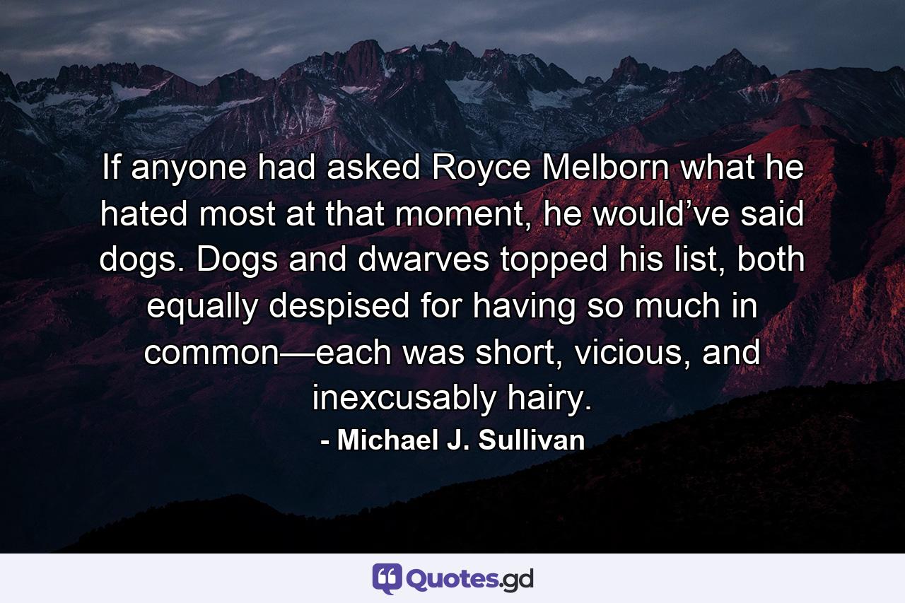 If anyone had asked Royce Melborn what he hated most at that moment, he would’ve said dogs. Dogs and dwarves topped his list, both equally despised for having so much in common—each was short, vicious, and inexcusably hairy. - Quote by Michael J. Sullivan