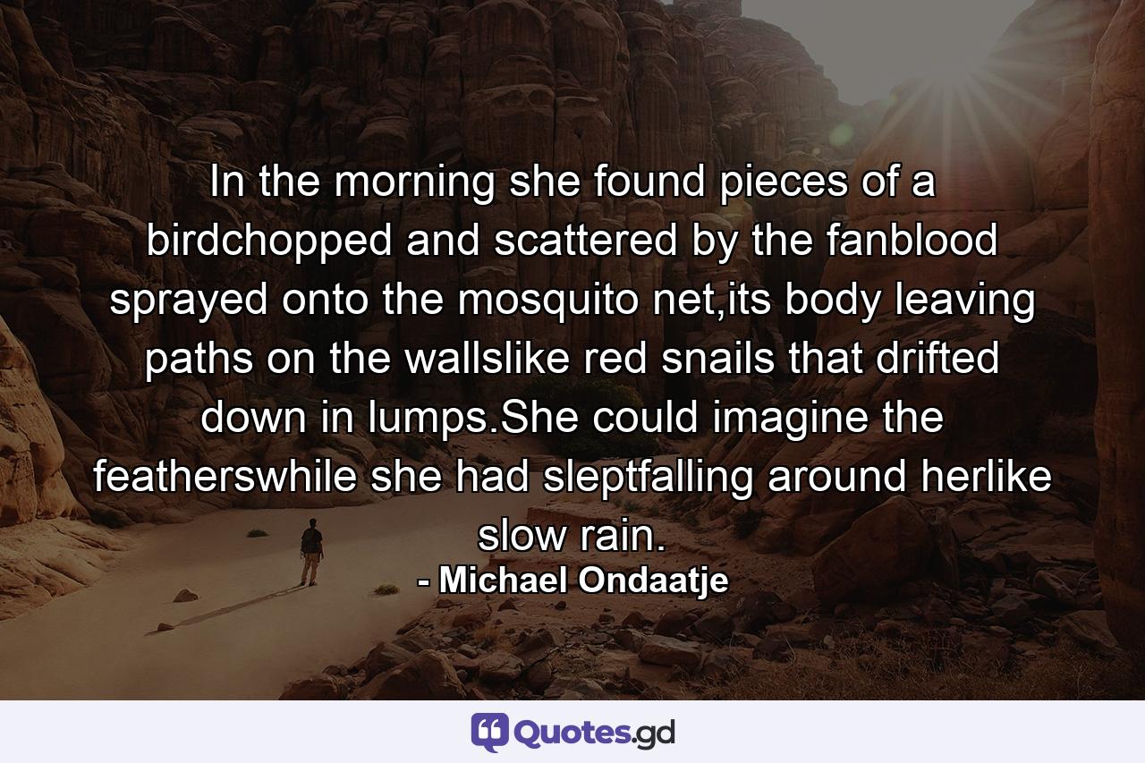 In the morning she found pieces of a birdchopped and scattered by the fanblood sprayed onto the mosquito net,its body leaving paths on the wallslike red snails that drifted down in lumps.She could imagine the featherswhile she had sleptfalling around herlike slow rain. - Quote by Michael Ondaatje