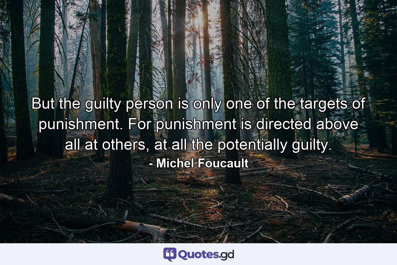 But the guilty person is only one of the targets of punishment. For punishment is directed above all at others, at all the potentially guilty. - Quote by Michel Foucault