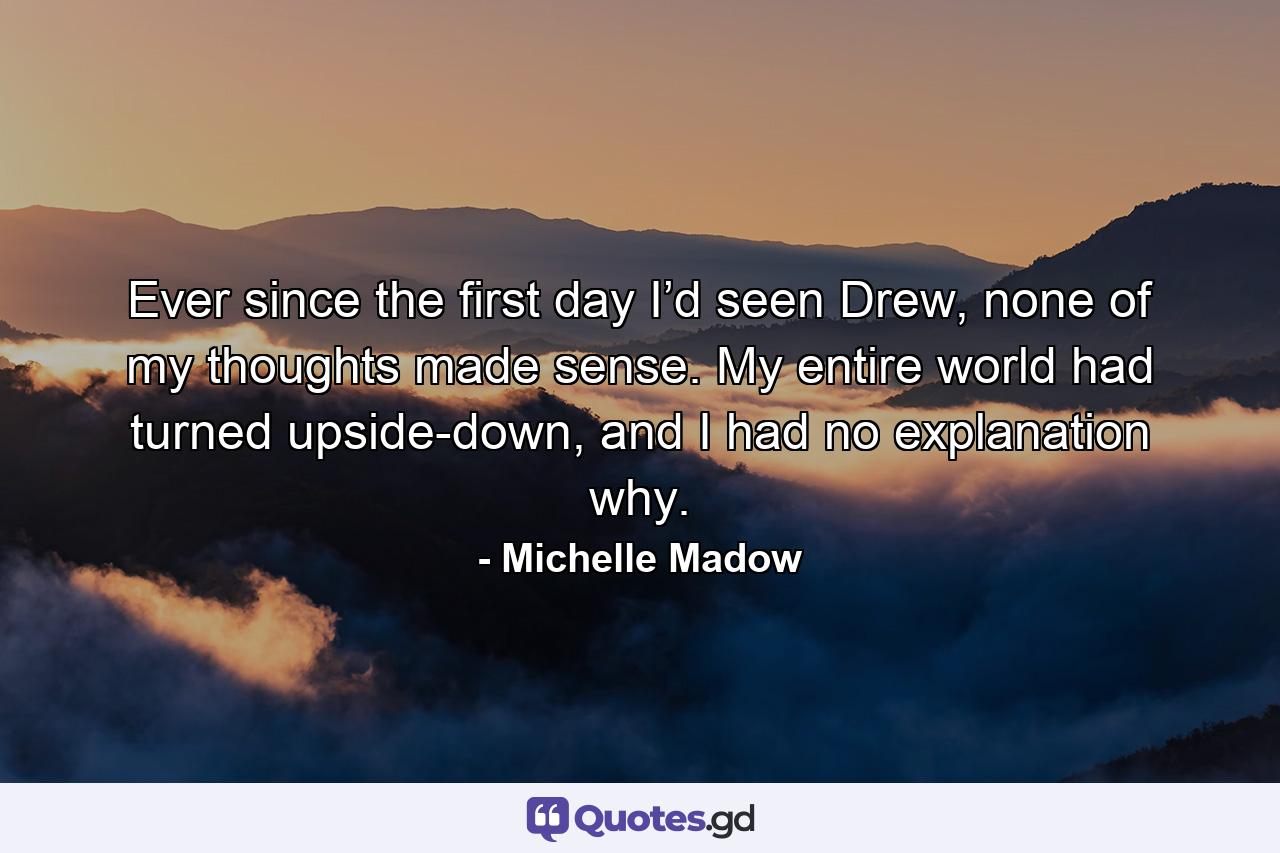 Ever since the first day I’d seen Drew, none of my thoughts made sense. My entire world had turned upside-down, and I had no explanation why. - Quote by Michelle Madow