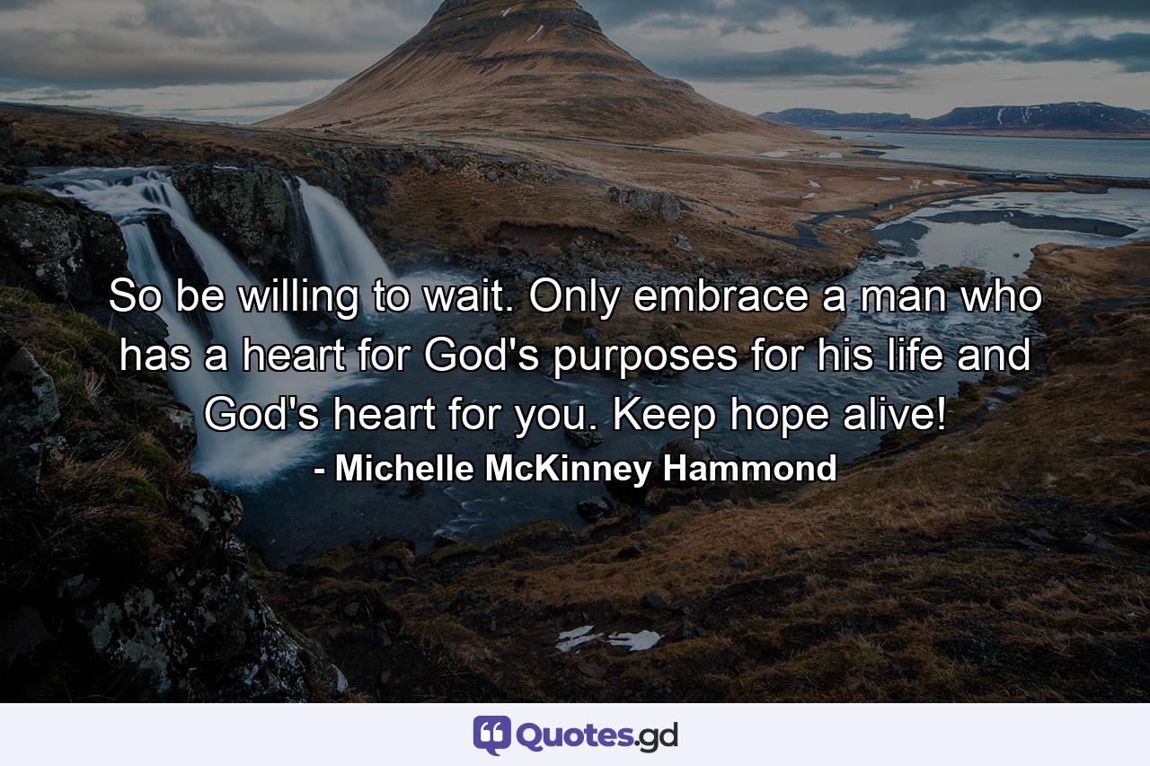 So be willing to wait. Only embrace a man who has a heart for God's purposes for his life and God's heart for you. Keep hope alive! - Quote by Michelle McKinney Hammond