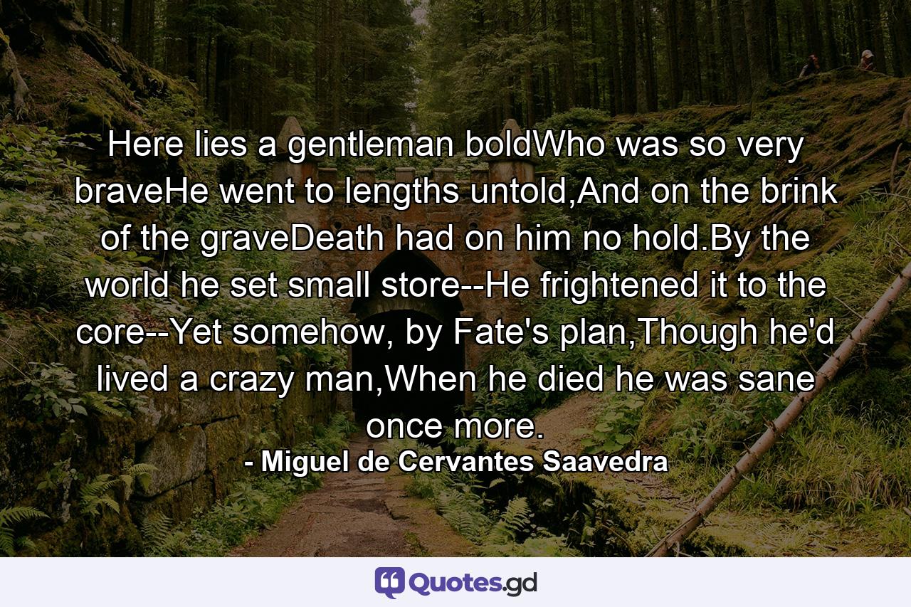 Here lies a gentleman boldWho was so very braveHe went to lengths untold,And on the brink of the graveDeath had on him no hold.By the world he set small store--He frightened it to the core--Yet somehow, by Fate's plan,Though he'd lived a crazy man,When he died he was sane once more. - Quote by Miguel de Cervantes Saavedra