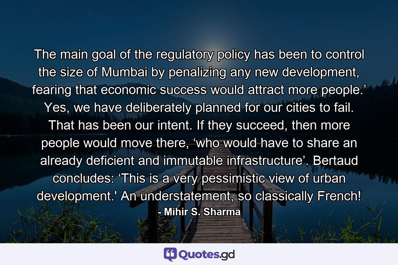 The main goal of the regulatory policy has been to control the size of Mumbai by penalizing any new development, fearing that economic success would attract more people.’ Yes, we have deliberately planned for our cities to fail. That has been our intent. If they succeed, then more people would move there, ‘who would have to share an already deficient and immutable infrastructure’. Bertaud concludes: ‘This is a very pessimistic view of urban development.' An understatement, so classically French! - Quote by Mihir S. Sharma