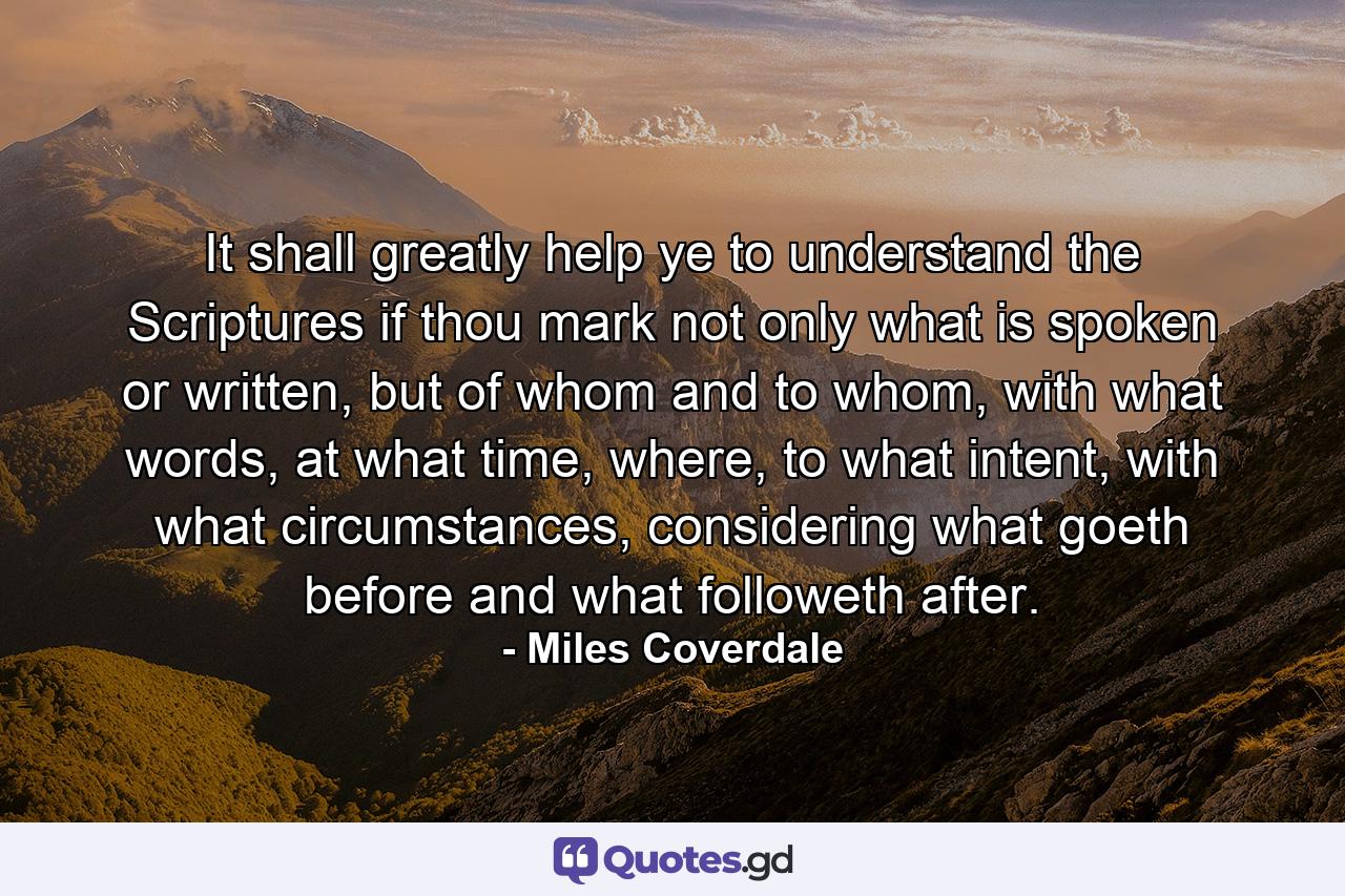 It shall greatly help ye to understand the Scriptures if thou mark not only what is spoken or written, but of whom and to whom, with what words, at what time, where, to what intent, with what circumstances, considering what goeth before and what followeth after. - Quote by Miles Coverdale