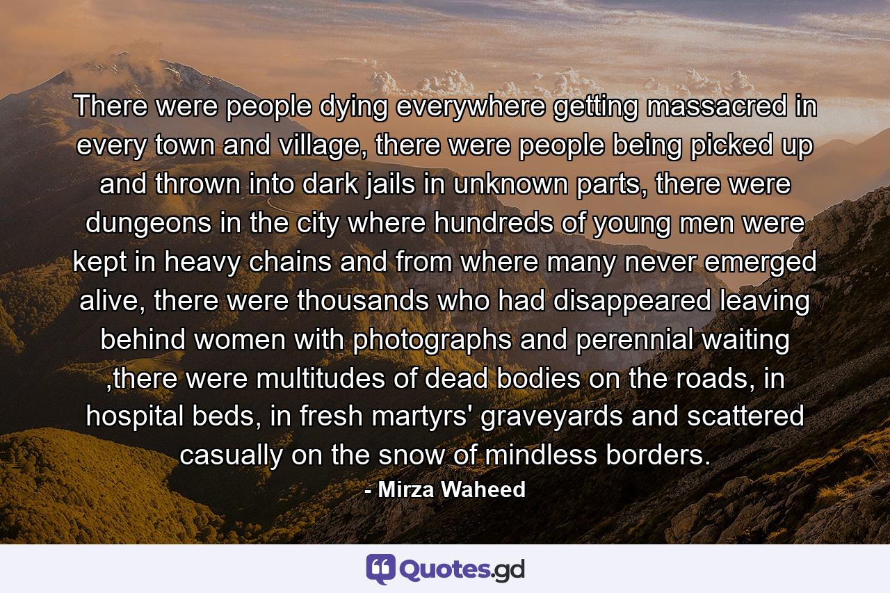 There were people dying everywhere getting massacred in every town and village, there were people being picked up and thrown into dark jails in unknown parts, there were dungeons in the city where hundreds of young men were kept in heavy chains and from where many never emerged alive, there were thousands who had disappeared leaving behind women with photographs and perennial waiting ,there were multitudes of dead bodies on the roads, in hospital beds, in fresh martyrs' graveyards and scattered casually on the snow of mindless borders. - Quote by Mirza Waheed