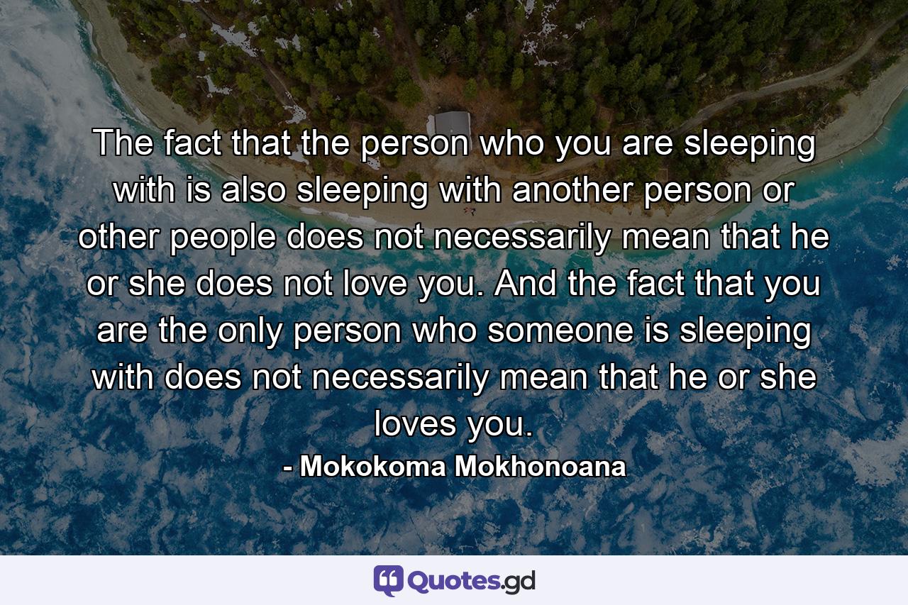 The fact that the person who you are sleeping with is also sleeping with another person or other people does not necessarily mean that he or she does not love you. And the fact that you are the only person who someone is sleeping with does not necessarily mean that he or she loves you. - Quote by Mokokoma Mokhonoana