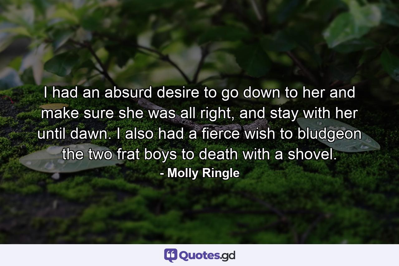 I had an absurd desire to go down to her and make sure she was all right, and stay with her until dawn. I also had a fierce wish to bludgeon the two frat boys to death with a shovel. - Quote by Molly Ringle