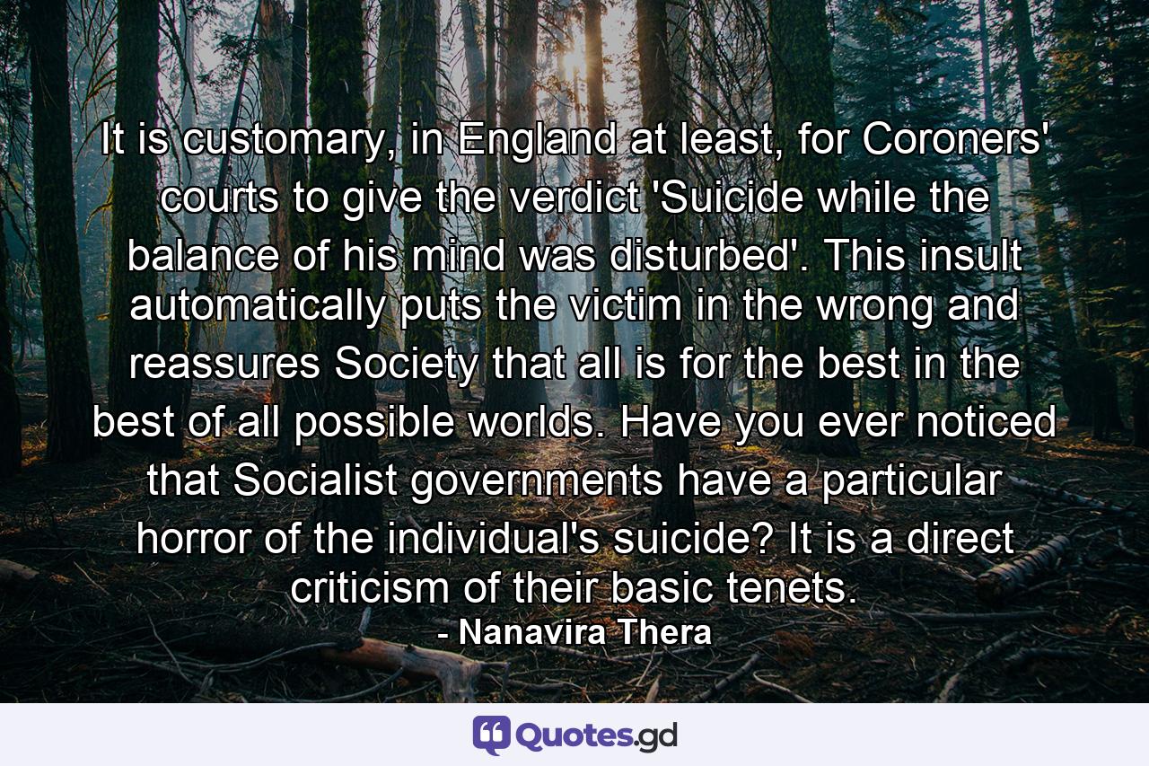 It is customary, in England at least, for Coroners' courts to give the verdict 'Suicide while the balance of his mind was disturbed'. This insult automatically puts the victim in the wrong and reassures Society that all is for the best in the best of all possible worlds. Have you ever noticed that Socialist governments have a particular horror of the individual's suicide? It is a direct criticism of their basic tenets. - Quote by Nanavira Thera