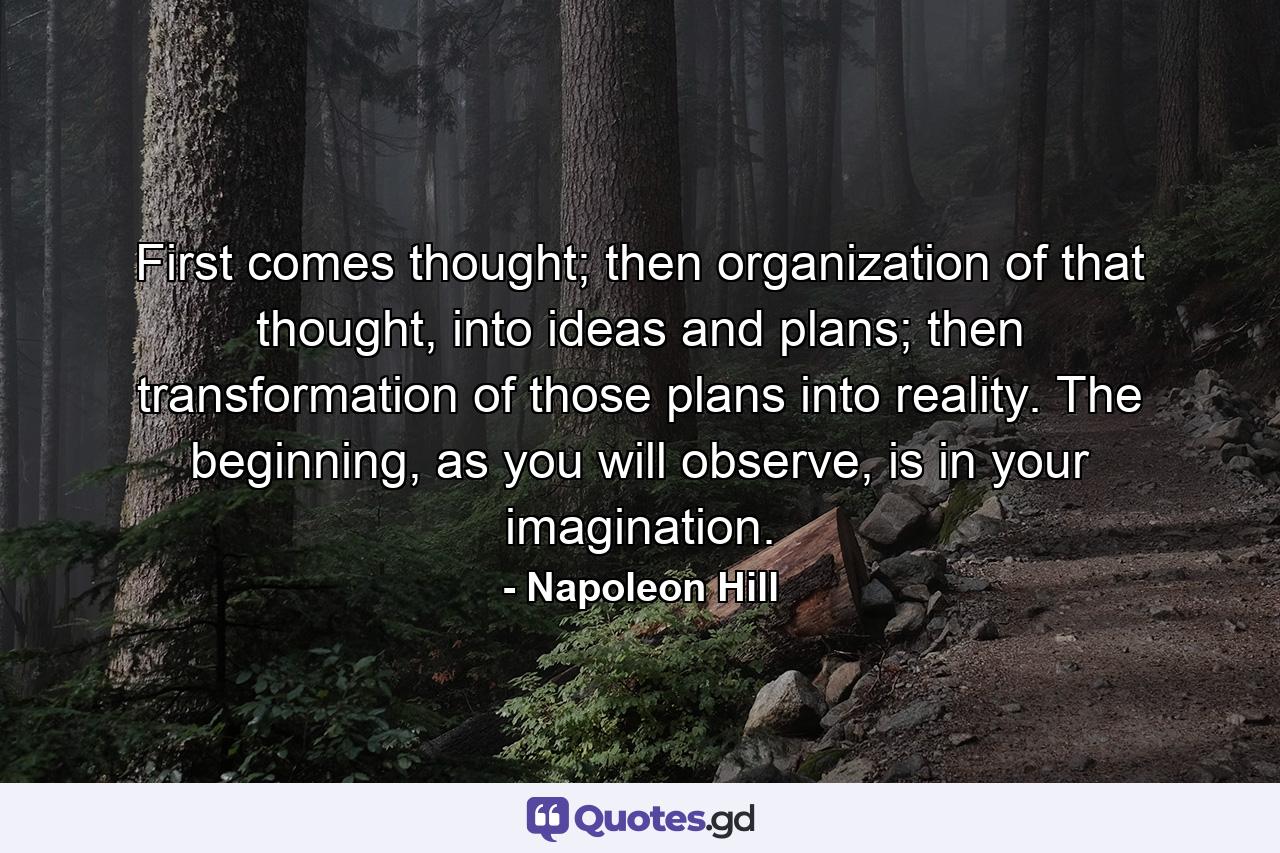 First comes thought; then organization of that thought, into ideas and plans; then transformation of those plans into reality. The beginning, as you will observe, is in your imagination. - Quote by Napoleon Hill