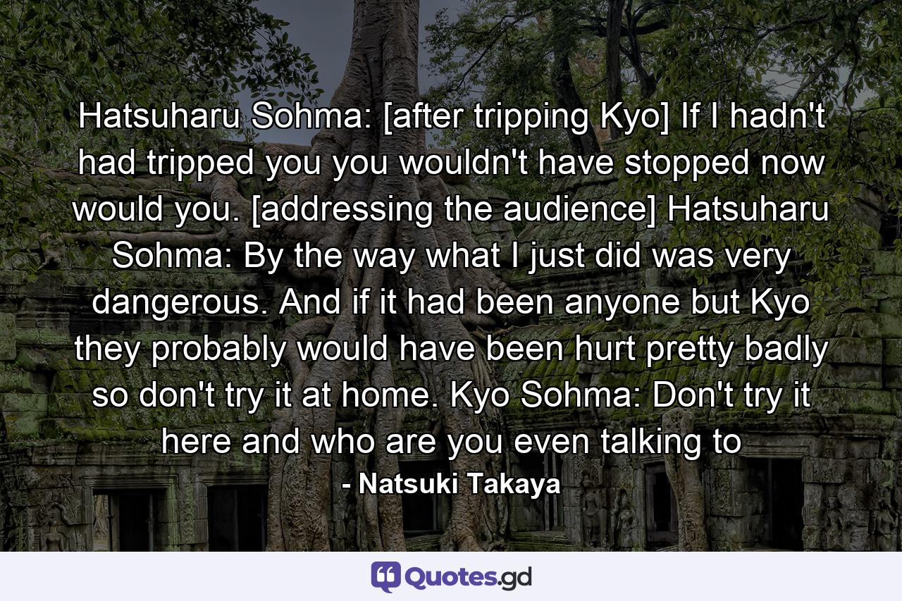 Hatsuharu Sohma: [after tripping Kyo] If I hadn't had tripped you you wouldn't have stopped now would you. [addressing the audience]  Hatsuharu Sohma: By the way what I just did was very dangerous. And if it had been anyone but Kyo they probably would have been hurt pretty badly so don't try it at home. Kyo Sohma: Don't try it here and who are you even talking to - Quote by Natsuki Takaya