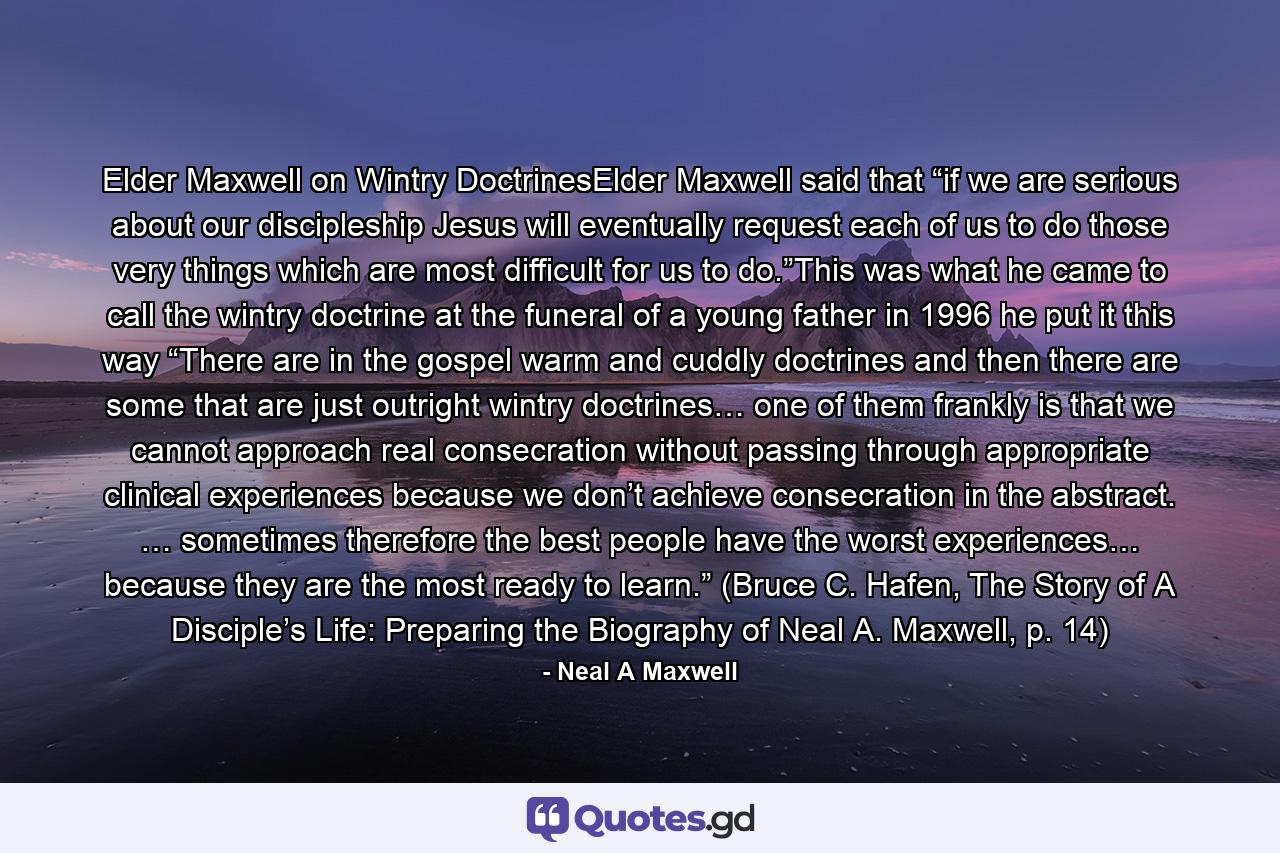 Elder Maxwell on Wintry DoctrinesElder Maxwell said that “if we are serious about our discipleship Jesus will eventually request each of us to do those very things which are most difficult for us to do.”This was what he came to call the wintry doctrine at the funeral of a young father in 1996 he put it this way “There are in the gospel warm and cuddly doctrines and then there are some that are just outright wintry doctrines… one of them frankly is that we cannot approach real consecration without passing through appropriate clinical experiences because we don’t achieve consecration in the abstract. … sometimes therefore the best people have the worst experiences… because they are the most ready to learn.” (Bruce C. Hafen, The Story of A Disciple’s Life: Preparing the Biography of Neal A. Maxwell, p. 14) - Quote by Neal A Maxwell