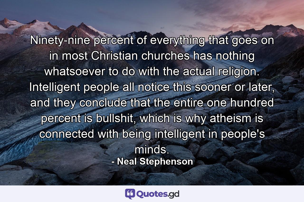 Ninety-nine percent of everything that goes on in most Christian churches has nothing whatsoever to do with the actual religion. Intelligent people all notice this sooner or later, and they conclude that the entire one hundred percent is bullshit, which is why atheism is connected with being intelligent in people's minds. - Quote by Neal Stephenson