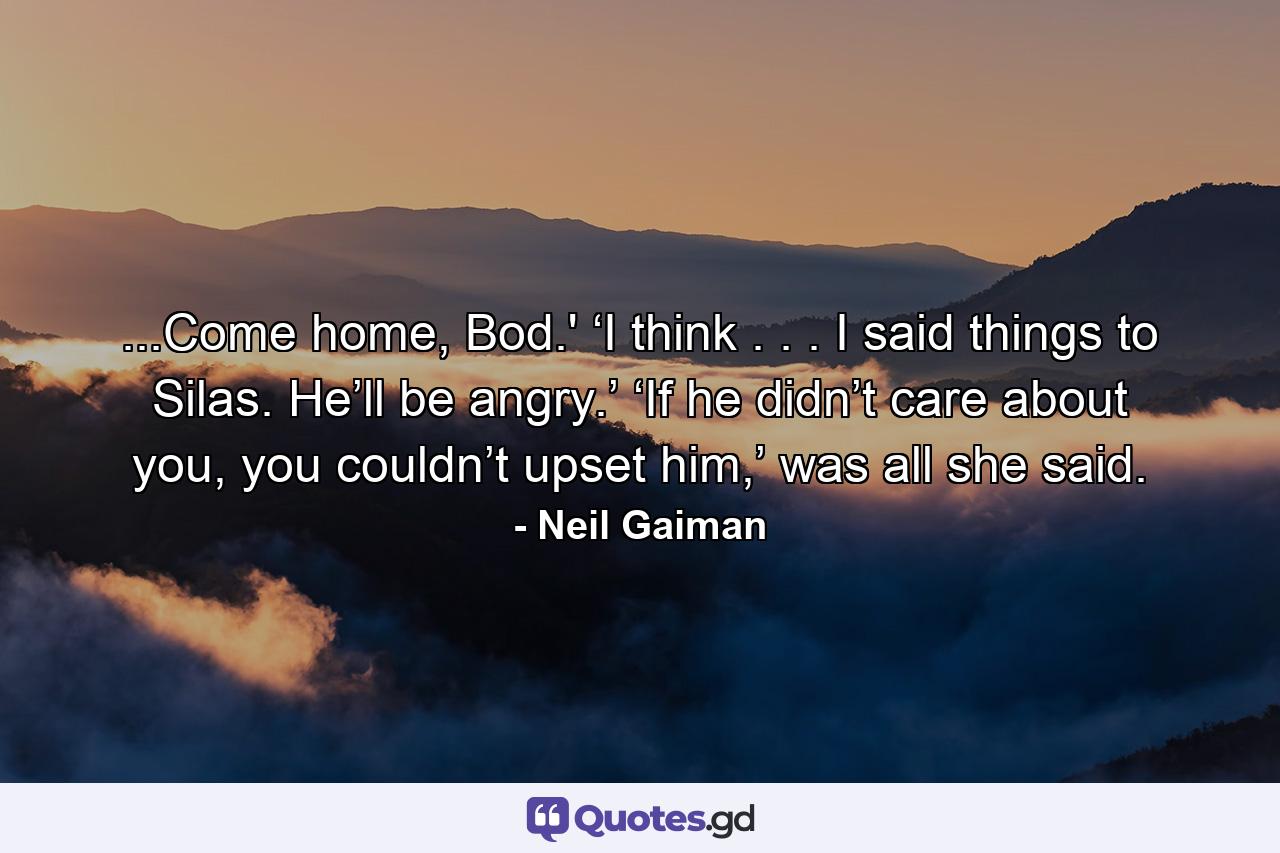 ...Come home, Bod.' ‘I think . . . I said things to Silas. He’ll be angry.’ ‘If he didn’t care about you, you couldn’t upset him,’ was all she said. - Quote by Neil Gaiman