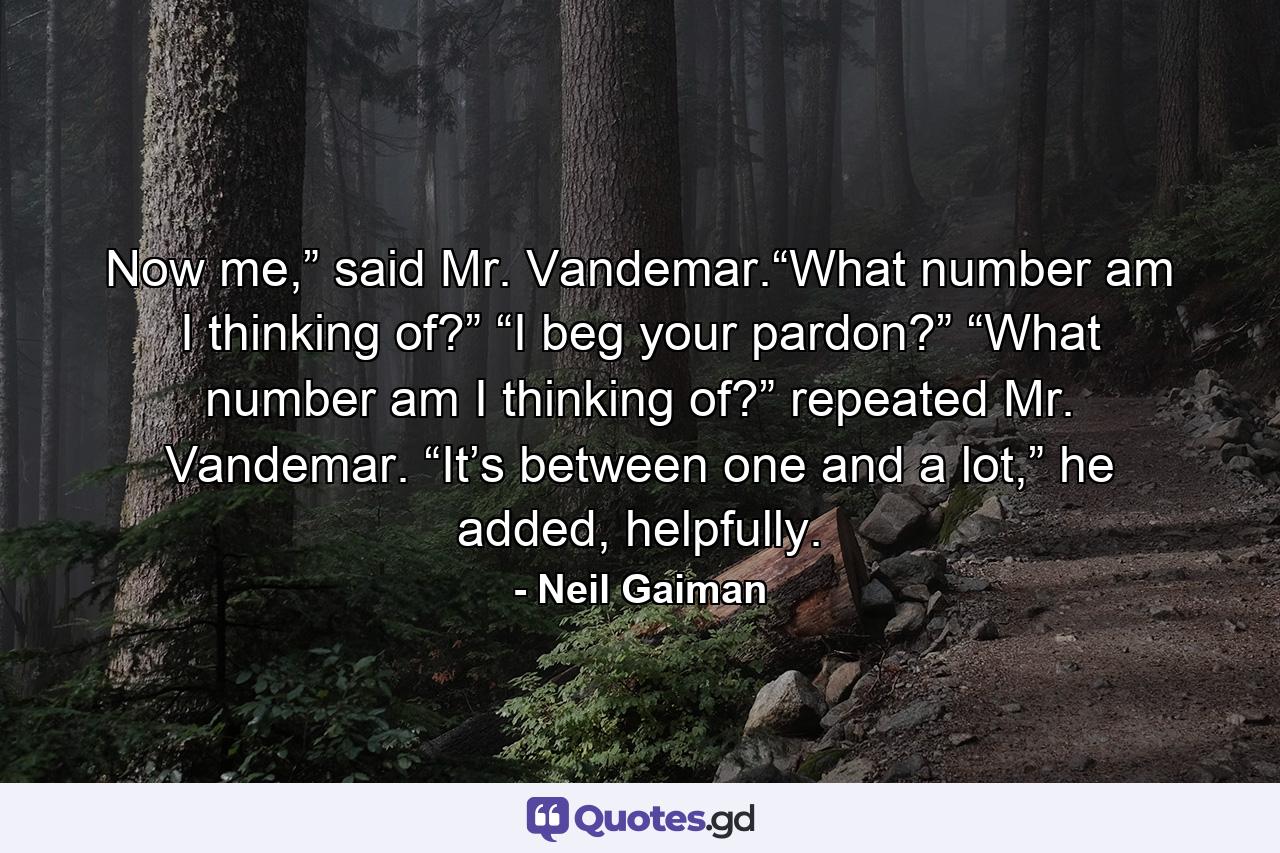 Now me,” said Mr. Vandemar.“What number am I thinking of?” “I beg your pardon?” “What number am I thinking of?” repeated Mr. Vandemar. “It’s between one and a lot,” he added, helpfully. - Quote by Neil Gaiman