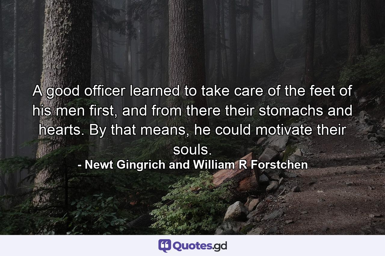 A good officer learned to take care of the feet of his men first, and from there their stomachs and hearts. By that means, he could motivate their souls. - Quote by Newt Gingrich and William R Forstchen