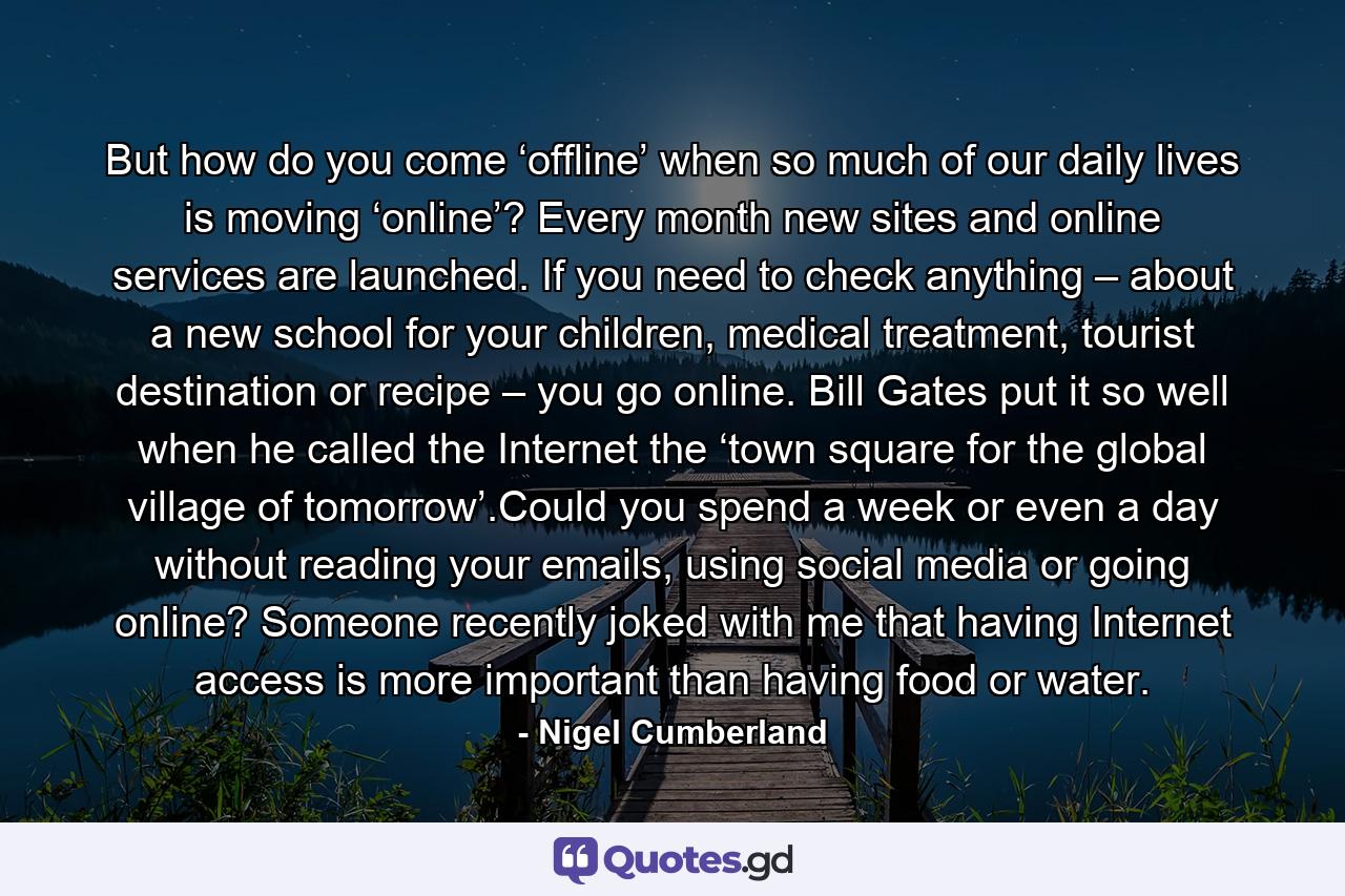 But how do you come ‘offline’ when so much of our daily lives is moving ‘online’? Every month new sites and online services are launched. If you need to check anything – about a new school for your children, medical treatment, tourist destination or recipe – you go online. Bill Gates put it so well when he called the Internet the ‘town square for the global village of tomorrow’.Could you spend a week or even a day without reading your emails, using social media or going online? Someone recently joked with me that having Internet access is more important than having food or water. - Quote by Nigel Cumberland