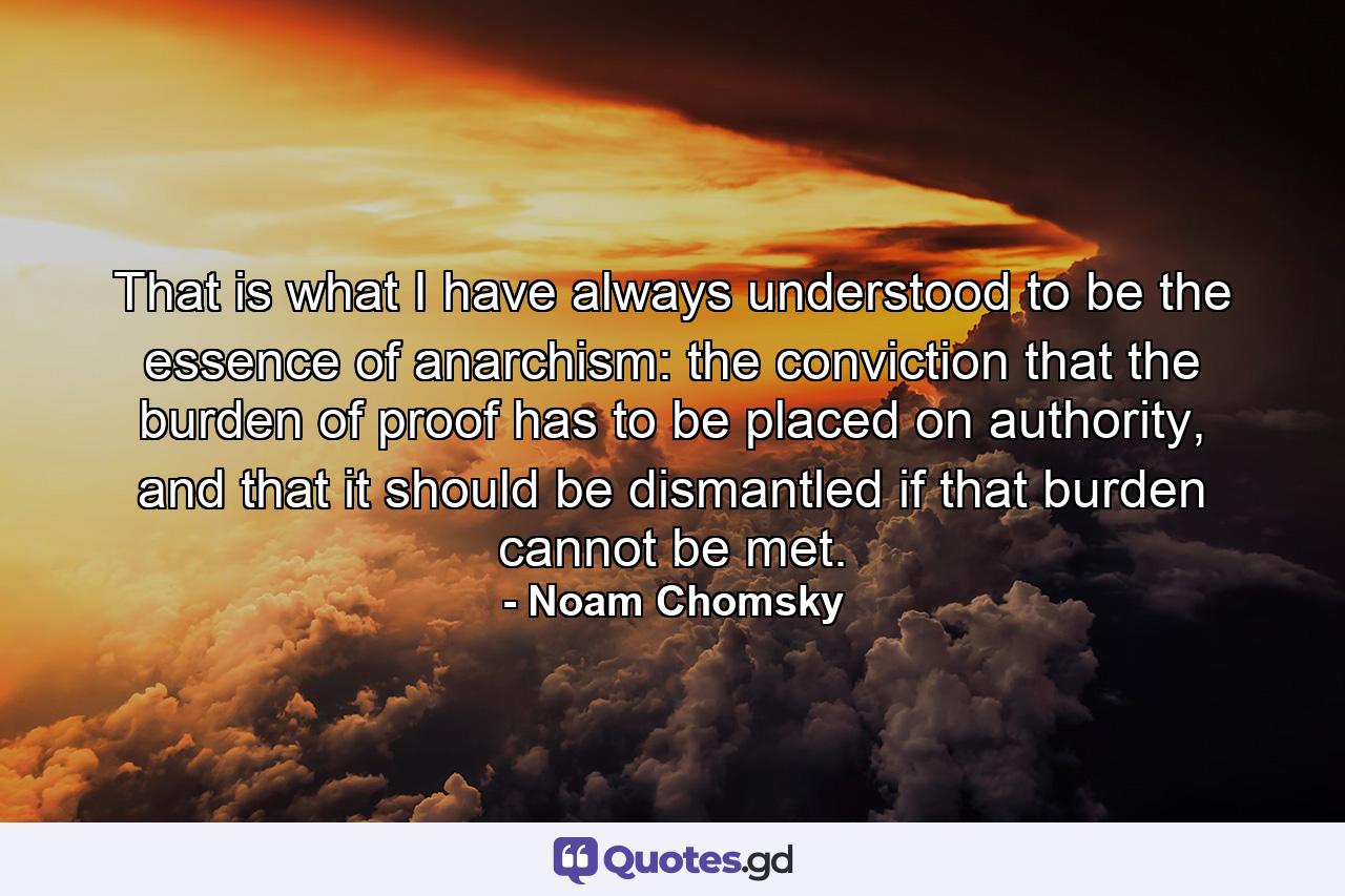 That is what I have always understood to be the essence of anarchism: the conviction that the burden of proof has to be placed on authority, and that it should be dismantled if that burden cannot be met. - Quote by Noam Chomsky