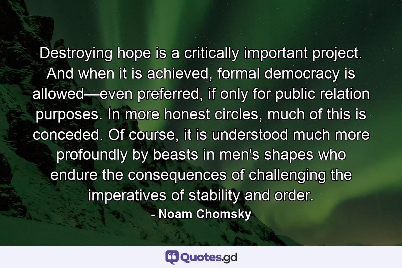 Destroying hope is a critically important project. And when it is achieved, formal democracy is allowed—even preferred, if only for public relation purposes. In more honest circles, much of this is conceded. Of course, it is understood much more profoundly by beasts in men's shapes who endure the consequences of challenging the imperatives of stability and order. - Quote by Noam Chomsky