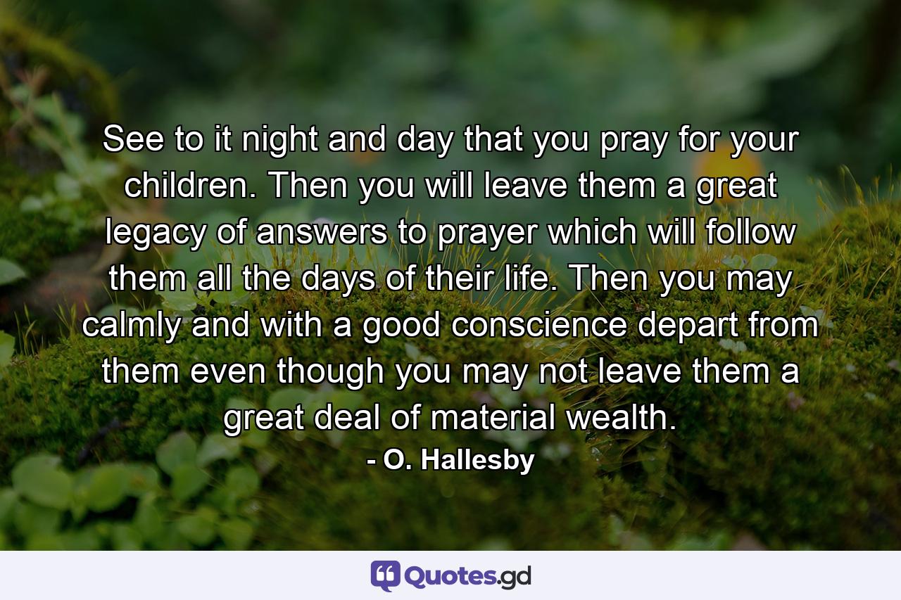 See to it  night and day  that you pray for your children. Then you will leave them a great legacy of answers to prayer  which will follow them all the days of their life. Then you may calmly and with a good conscience depart from them  even though you may not leave them a great deal of material wealth. - Quote by O. Hallesby