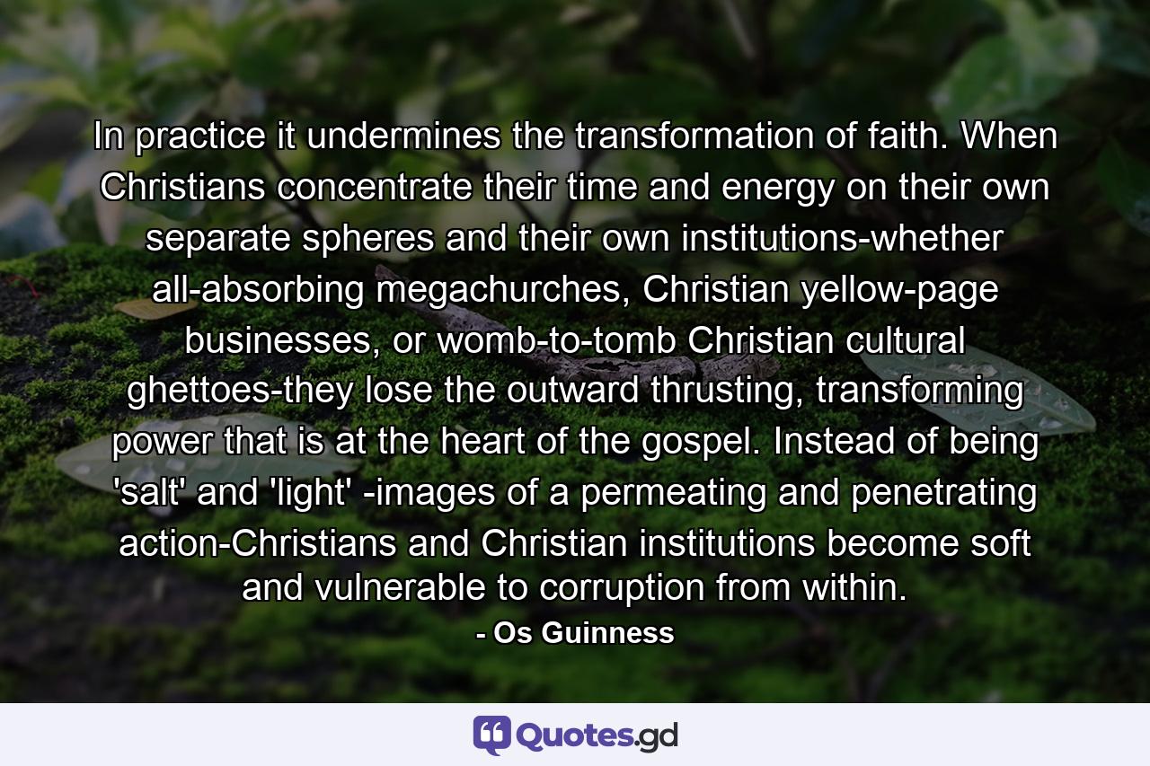 In practice it undermines the transformation of faith. When Christians concentrate their time and energy on their own separate spheres and their own institutions-whether all-absorbing megachurches, Christian yellow-page businesses, or womb-to-tomb Christian cultural ghettoes-they lose the outward thrusting, transforming power that is at the heart of the gospel. Instead of being 'salt' and 'light' -images of a permeating and penetrating action-Christians and Christian institutions become soft and vulnerable to corruption from within. - Quote by Os Guinness