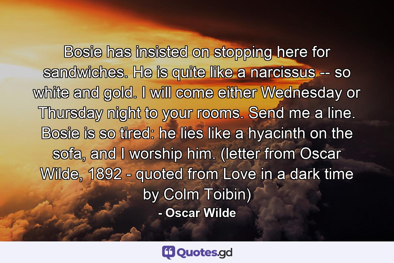 Bosie has insisted on stopping here for sandwiches. He is quite like a narcissus -- so white and gold. I will come either Wednesday or Thursday night to your rooms. Send me a line. Bosie is so tired: he lies like a hyacinth on the sofa, and I worship him. (letter from Oscar Wilde, 1892 - quoted from Love in a dark time by Colm Toibin) - Quote by Oscar Wilde