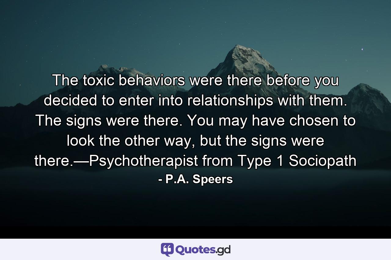 The toxic behaviors were there before you decided to enter into relationships with them. The signs were there. You may have chosen to look the other way, but the signs were there.—Psychotherapist from Type 1 Sociopath - Quote by P.A. Speers