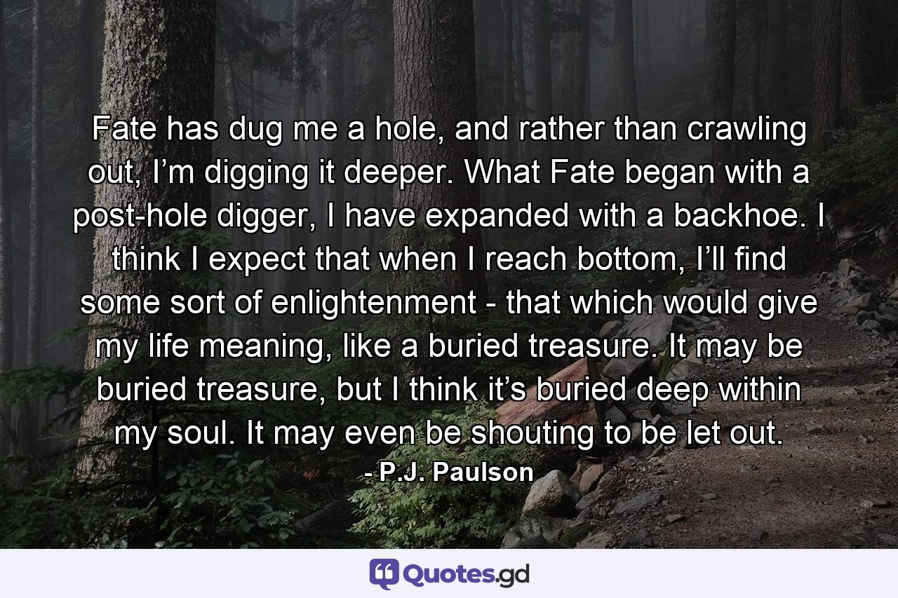 Fate has dug me a hole, and rather than crawling out, I’m digging it deeper. What Fate began with a post-hole digger, I have expanded with a backhoe. I think I expect that when I reach bottom, I’ll find some sort of enlightenment - that which would give my life meaning, like a buried treasure. It may be buried treasure, but I think it’s buried deep within my soul. It may even be shouting to be let out. - Quote by P.J. Paulson