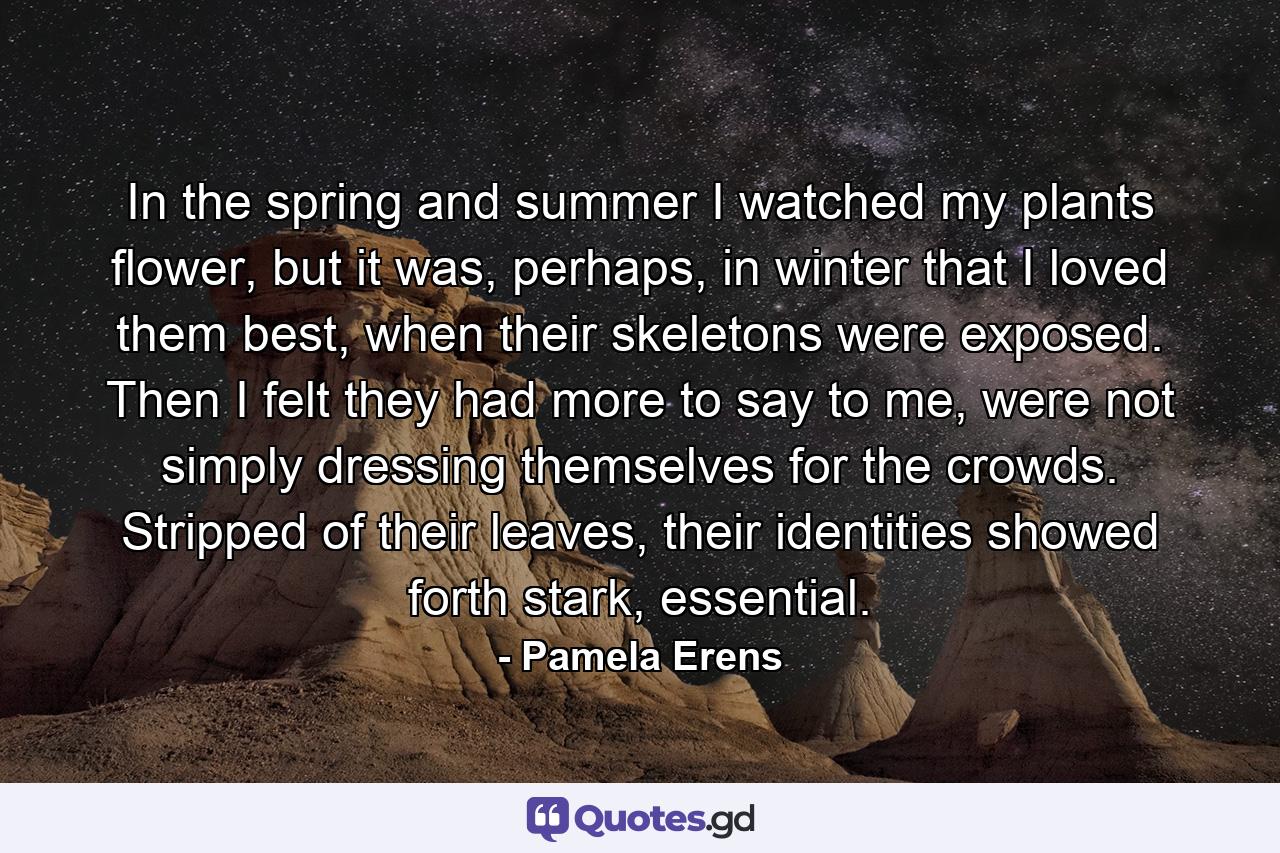 In the spring and summer I watched my plants flower, but it was, perhaps, in winter that I loved them best, when their skeletons were exposed. Then I felt they had more to say to me, were not simply dressing themselves for the crowds. Stripped of their leaves, their identities showed forth stark, essential. - Quote by Pamela Erens