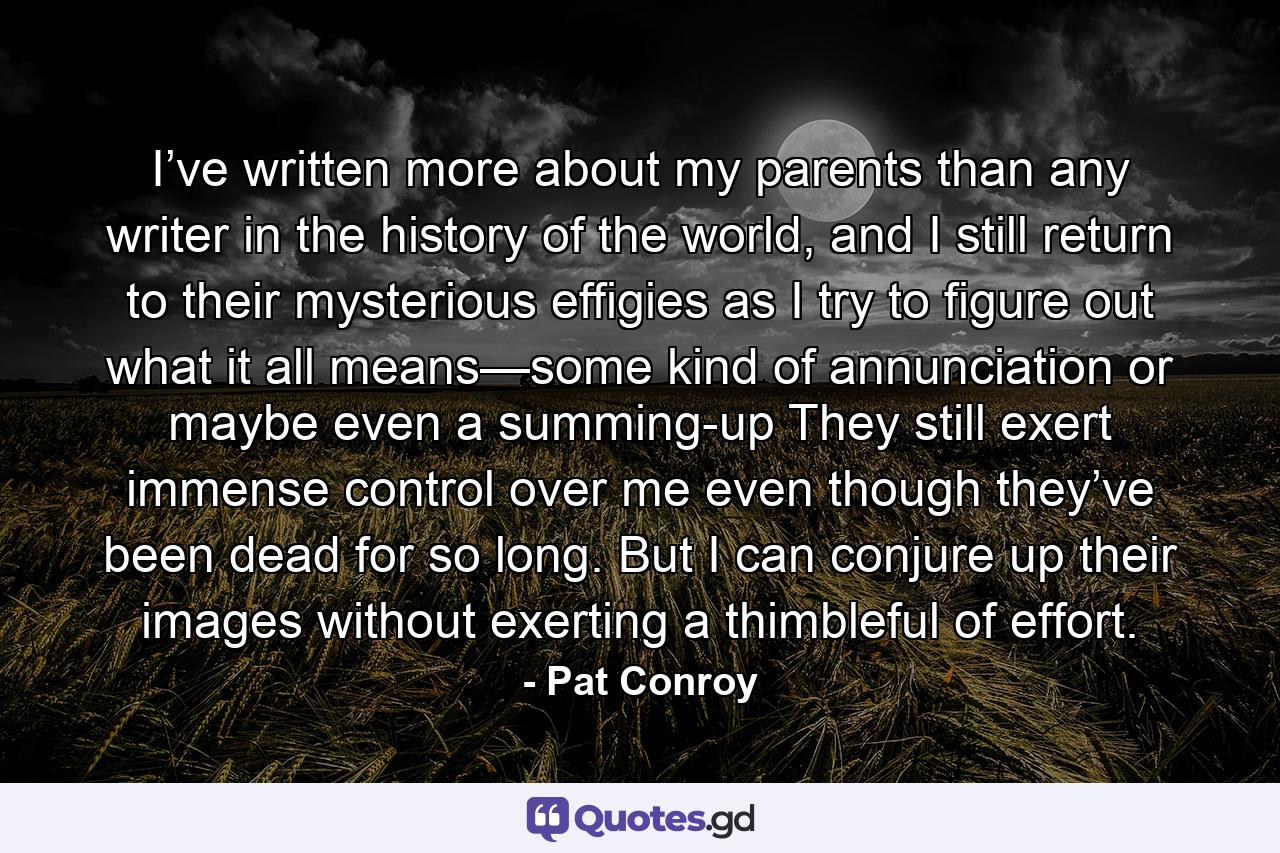 I’ve written more about my parents than any writer in the history of the world, and I still return to their mysterious effigies as I try to figure out what it all means—some kind of annunciation or maybe even a summing-up They still exert immense control over me even though they’ve been dead for so long. But I can conjure up their images without exerting a thimbleful of effort. - Quote by Pat Conroy