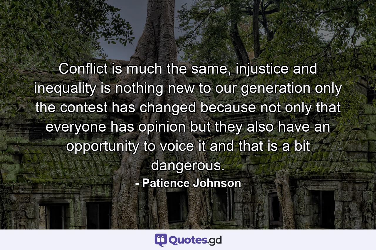 Conflict is much the same, injustice and inequality is nothing new to our generation only the contest has changed because not only that everyone has opinion but they also have an opportunity to voice it and that is a bit dangerous. - Quote by Patience Johnson