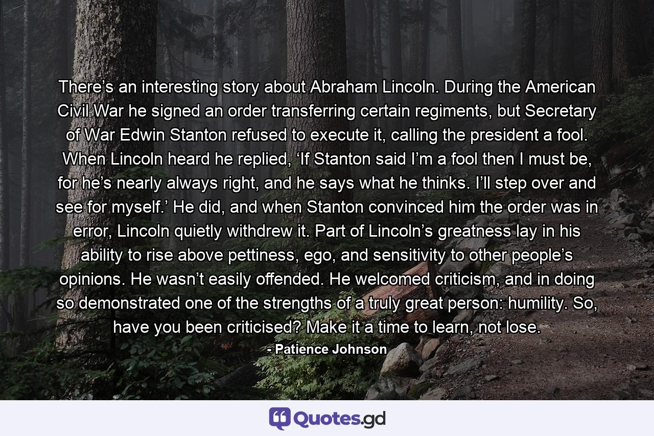 There’s an interesting story about Abraham Lincoln. During the American Civil War he signed an order transferring certain regiments, but Secretary of War Edwin Stanton refused to execute it, calling the president a fool. When Lincoln heard he replied, ‘If Stanton said I’m a fool then I must be, for he’s nearly always right, and he says what he thinks. I’ll step over and see for myself.’ He did, and when Stanton convinced him the order was in error, Lincoln quietly withdrew it. Part of Lincoln’s greatness lay in his ability to rise above pettiness, ego, and sensitivity to other people’s opinions. He wasn’t easily offended. He welcomed criticism, and in doing so demonstrated one of the strengths of a truly great person: humility. So, have you been criticised? Make it a time to learn, not lose. - Quote by Patience Johnson