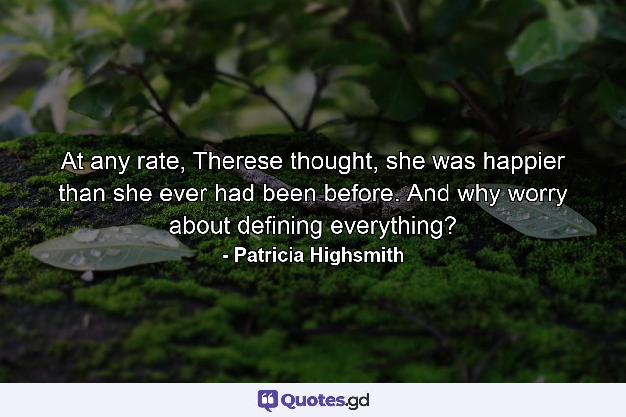 At any rate, Therese thought, she was happier than she ever had been before. And why worry about defining everything? - Quote by Patricia Highsmith