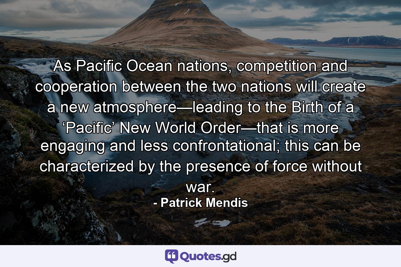 As Pacific Ocean nations, competition and cooperation between the two nations will create a new atmosphere—leading to the Birth of a ‘Pacific’ New World Order—that is more engaging and less confrontational; this can be characterized by the presence of force without war. - Quote by Patrick Mendis