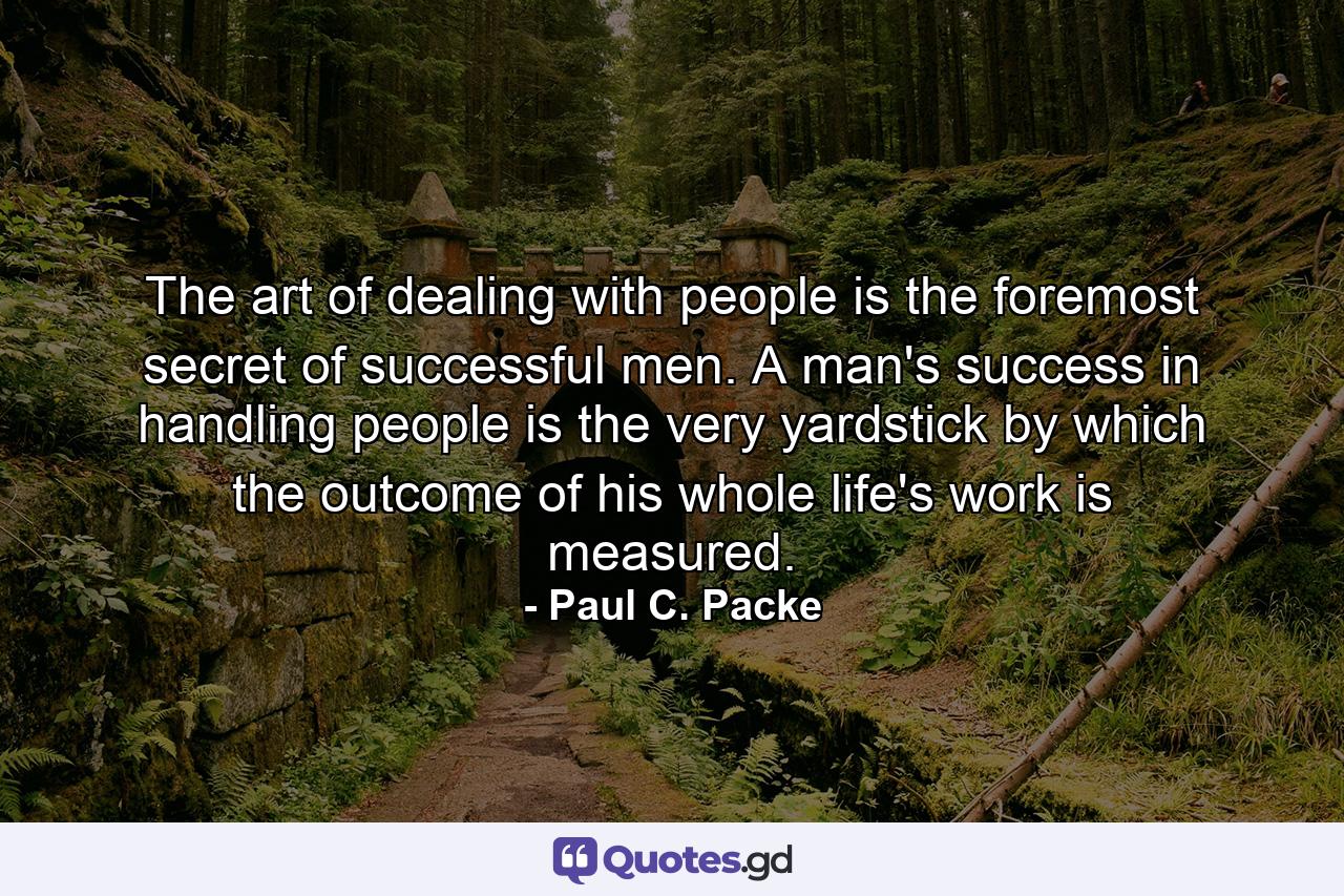 The art of dealing with people is the foremost secret of successful men. A man's success in handling people is the very yardstick by which the outcome of his whole life's work is measured. - Quote by Paul C. Packe