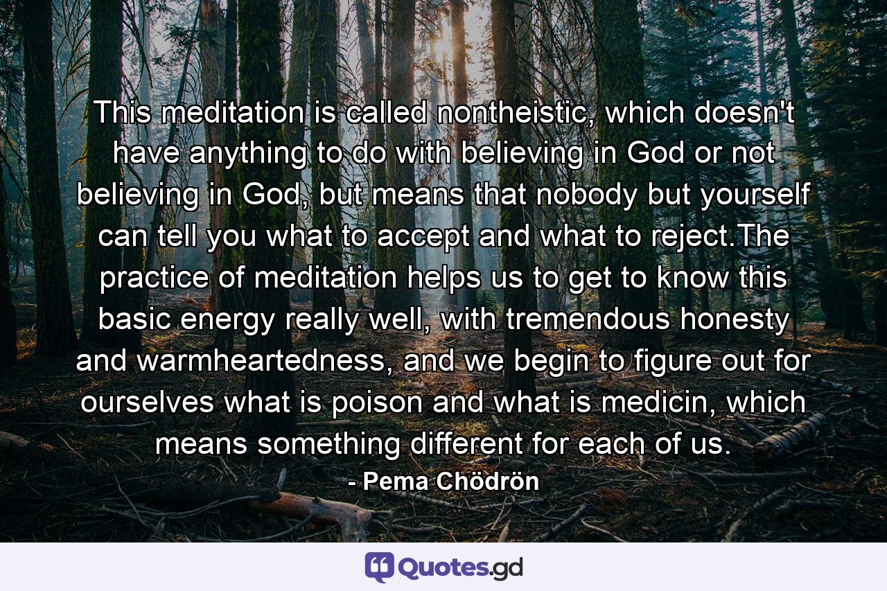 This meditation is called nontheistic, which doesn't have anything to do with believing in God or not believing in God, but means that nobody but yourself can tell you what to accept and what to reject.The practice of meditation helps us to get to know this basic energy really well, with tremendous honesty and warmheartedness, and we begin to figure out for ourselves what is poison and what is medicin, which means something different for each of us. - Quote by Pema Chödrön