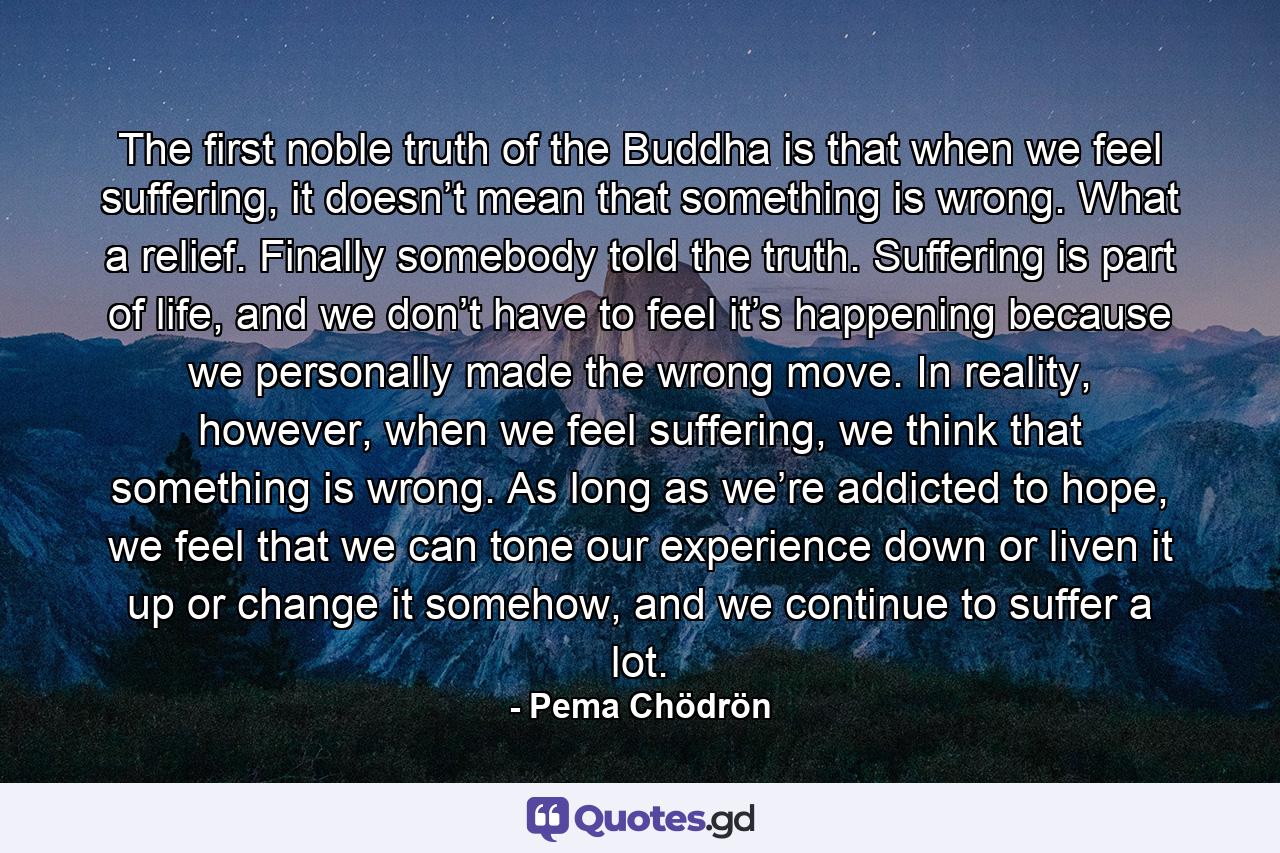 The first noble truth of the Buddha is that when we feel suffering, it doesn’t mean that something is wrong. What a relief. Finally somebody told the truth. Suffering is part of life, and we don’t have to feel it’s happening because we personally made the wrong move. In reality, however, when we feel suffering, we think that something is wrong. As long as we’re addicted to hope, we feel that we can tone our experience down or liven it up or change it somehow, and we continue to suffer a lot. - Quote by Pema Chödrön